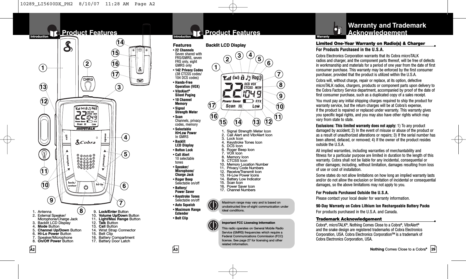 29A3Product FeaturesA2Product FeaturesIntro Operation CustomerAssistanceWarrantyNoticeMain IconsSecondary IconsIntroductionIntro Operation CustomerAssistanceWarrantyNoticeMain IconsSecondary IconsIntroductionBacklit LCD DisplayIntro Operation CustomerAssistanceWarrantyNoticeMain IconsSecondary IconsImportant FCC Licensing InformationThis radio operates on General Mobile RadioService (GMRS) frequencies which require aFederal Communications Commission (FCC)license. See page 27 for licensing and other related information.Intro Operation CustomerAssistanceWarrantyNoticeMain IconsSecondary IconsMaximum range may vary and is based onunobstructed line-of-sight communication underideal conditions.Features•22 ChannelsSeven shared withFRS/GMRS, seven FRS only, eight GMRS only•142 Privacy Codes(38 CTCSS codes/104 DCS codes)•Hands-Free Operation (VOX)•VibrAlert®Silent Paging•10 Channel Memory•Signal Strength Meter•ScanChannels, privacy codes, memory•Selectable Hi•Low Power In GMRS•Backlit LCD Display•Button Lock•Call Alert 10 selectable tones•Speaker/Microphone/Charge Jack•Roger BeepSelectable on/off•Battery/Power Saver•Keystroke TonesSelectable on/off•Auto Squelch•Maximum RangeExtender•Belt Clip123457610121391. Antenna2. External Speaker/Microphone/Charge Jack3. Backlit LCD Display4. Mode Button5. Channel Up/Down Button6. Hi-Lo Power Button7. Speaker/Microphone8. On/Off Power Button9. Lock/Enter Button10. Volume Up/Down Button11. Light/Max Range Button12. Talk Button13. Call Button14. Wrist Strap Connector15. Belt Clip16. Battery Compartment17. Battery Door Latch14151617811123468912141517 10131. Signal Strength Meter Icon2. Call Alert and VibrAlert Icon3. Lock Icon4. Keystroke Tones Icon5. DCS Icon6. Roger Beep Icon7. VOX Icon8. Memory Icon9. CTCSS Icon10. Memory Location Number11. Privacy Code Numbers12. Receive/Transmit Icon13. Hi-Low Power Icons14. Battery Low Indicator15. Scan Icon16. Power Saver Icon17. Channel Numbers571116IntroductionLimited One-Year Warranty on Radio(s) &amp; Charger •For Products Purchased in the U.S.A.Cobra Electronics Corporation warrants that its Cobra microTALK radios and charger, and the component parts thereof, will be free of defectsin workmanship and materials for a period of one year from the date of firstconsumer purchase. This warranty may be enforced by the first consumerpurchaser, provided that the product is utilized within the U.S.A. Cobra will, without charge, repair or replace, at its option, defectivemicroTALK radios, chargers, products or component parts upon delivery tothe Cobra FactoryService department, accompanied by proof of the date offirst consumer purchase, such as a duplicated copy of a sales receipt. You must pay any initial shipping charges required to ship the product forwarranty service, but the return charges will be at Cobra’s expense, if the product is repaired or replaced under warranty. This warranty givesyou specific legal rights, and you may also have other rights which mayvaryfrom state to state.Exclusions: This limited warranty does not apply: 1) To any productdamaged by accident; 2) In the event of misuse or abuse of the product oras a result of unauthorized alterations or repairs; 3) If the serial number hasbeen altered, defaced, or removed; 4) If the owner of the product residesoutside the U.S.A.All implied warranties, including warranties of merchantability and fitness for a particular purpose are limited in duration to the length of thiswarranty. Cobra shall not be liable for any incidental, consequential orother damages; including, without limitation, damages resulting from lossof use or cost of installation. Some states do not allow limitations on how long an implied warranty lastsand/or do not allow the exclusion or limitation of incidental or consequentialdamages, so the above limitations may not apply to you.For Products Purchased Outside the U.S.A.Please contact your local dealer for warranty information.90-Day Warranty on Cobra Lithium Ion Rechargeable Battery PacksFor products purchased in the U.S.A. and Canada.Trademark Acknowledgement •Cobra®,microTALK®,Nothing Comes Close to a Cobra®,VibrAlert®and the snake design are registered trademarks of Cobra ElectronicsCorporation, USA. Cobra Electronics Corporation™ is a trademark of Cobra Electronics Corporation, USA.WarrantyIntro Operation CustomerAssistanceWarrantyNoticeMain IconsSecondary IconsWarranty and TrademarkAcknowledgementNothing Comes Close to a Cobra®10289_LI5600DX_PH2  8/10/07  11:28 AM  Page A2