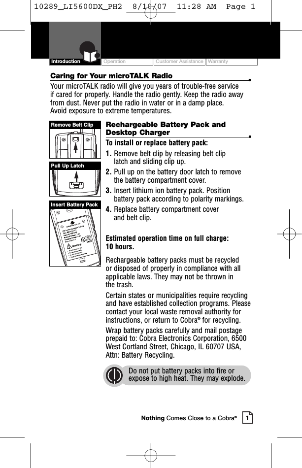 Intro Operation CustomerAssistanceWarrantyNoticeMain IconsSecondary IconsOperation Customer Assistance Warranty1Intro Operation CustomerAssistanceWarrantyNoticeMain IconsSecondary IconsIntroductionCaring for Your microTALK Radio •Your microTALK radio will give you years of trouble-free service if cared for properly. Handle the radio gently. Keep the radio awayfrom dust. Never put the radio in water or in a damp place. Avoid exposure to extreme temperatures.Rechargeable Battery Pack andDesktop Charger  •To install or replace battery pack:1. Remove belt clip by releasing belt clip latch and sliding clip up.2. Pull up on the battery door latch to removethe batterycompartment cover.3. Insert lithium ion battery pack. Positionbattery pack according to polarity markings.4. Replace battery compartment cover and belt clip.Estimated operation time on full charge: 10 hours.Rechargeable batterypacks must be recycled or disposed of properly in compliance with allapplicable laws. They may not be thrown in the trash. Certain states or municipalities require recyclingand have established collection programs. Pleasecontact your local waste removal authority forinstructions, or return to Cobra®for recycling. Wrap battery packs carefully and mail postageprepaid to: Cobra Electronics Corporation, 6500West Cortland Street, Chicago, IL 60707 USA,Attn: Battery Recycling.Do not put battery packs into fire orexpose to high heat. They may explode.Pull Up LatchRemove Belt ClipInsert Battery PackNothing Comes Close to a Cobra®10289_LI5600DX_PH2  8/10/07  11:28 AM  Page 1