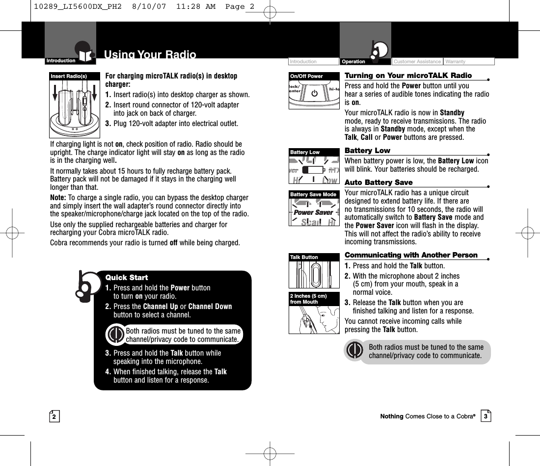 Intro Operation CustomerAssistanceWarrantyNoticeMain IconsSecondary IconsIntro Operation CustomerAssistanceWarrantyNoticeMain IconsSecondary Icons32Intro Operation CustomerAssistanceWarrantyNoticeMain IconsSecondary IconsFor charging microTALK radio(s) in desktopcharger:1. Insert radio(s) into desktop charger as shown. 2. Insert round connector of 120-volt adapterinto jack on back of charger.3. Plug 120-volt adapter into electrical outlet.If charging light is not on,check position of radio. Radio should beupright. The charge indicator light will stay on as long as the radiois in the charging well.It normally takes about 15 hours to fully recharge battery pack. Battery pack will not be damaged if it stays in the charging welllonger than that. Note: To charge a single radio, you can bypass the desktop chargerand simply insert the wall adapter’s round connector directly intothe speaker/microphone/charge jack located on the top of the radio.Use only the supplied rechargeable batteries and charger forrecharging your Cobra microTALK radio.Cobra recommends your radio is turned off while being charged.Turning on Your microTALK Radio •Press and hold the Power button until you hear a series of audible tones indicating the radiois on.Your microTALK radio is now in Standby mode, ready to receive transmissions. The radiois always in Standby mode, except when theTalk,Call or Power buttons are pressed.Battery Low •When battery power is low, the Battery Low iconwill blink. Your batteries should be recharged.Auto Battery Save •Your microTALK radio has a unique circuitdesigned to extend battery life. If there are no transmissions for 10 seconds, the radio willautomatically switch to BatterySave mode andthe Power Saver icon will flash in the display.This will not affect the radio’s ability to receiveincoming transmissions.Communicating with Another Person •1. Press and hold the Talk button.2. With the microphone about 2 inches (5 cm) from your mouth, speak in a normal voice.3. Release the Talk button when you are finished talking and listen for a response.You cannot receive incoming calls while pressing the Talk button.Both radios must be tuned to the samechannel/privacy code to communicate.Intro Operation CustomerAssistanceWarrantyNoticeMain IconsSecondary IconsIntroduction Using Your Radio Customer Assistance WarrantyIntroduction OperationIntro Operation CustomerAssistanceWarrantyNoticeMain IconsSecondary IconsOn/Off PowerBatteryLowBattery Save ModeTalk ButtonInsert Radio(s)Quick Start1. Press and hold the Power button to turn on your radio.2. Press the Channel Up or Channel Downbutton to select a channel.Both radios must be tuned to the samechannel/privacy code to communicate.3. Press and hold the Talk button while speaking into the microphone.4. When finished talking, release the Talkbutton and listen for a response.2Inches (5 cm)from MouthNothing Comes Close to a Cobra®10289_LI5600DX_PH2  8/10/07  11:28 AM  Page 2