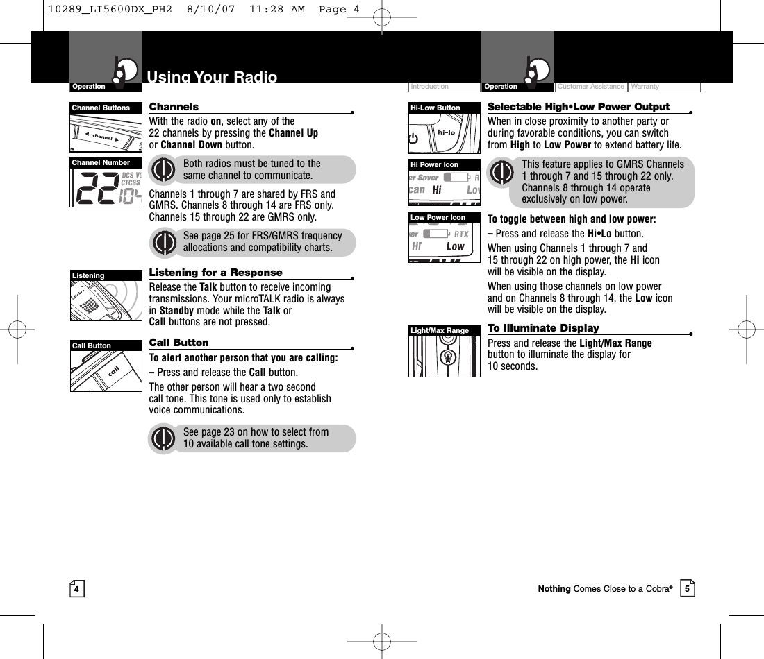 Intro Operation CustomerAssistanceWarrantyNoticeMain IconsSecondary IconsIntro Operation CustomerAssistanceWarrantyNoticeMain IconsSecondary IconsIntro Operation CustomerAssistanceWarrantyNoticeSecondary IconsIntro Operation CustomerAssistanceWarrantyNoticeMain IconsSecondary IconsCustomer Assistance WarrantyIntroduction5OperationIntro Operation CustomerAssistanceWarrantyNoticeMain IconsSecondary Icons4Using Your RadioChannels •With the radio on,select any of the 22 channels by pressing the Channel Upor Channel Down button. Both radios must be tuned to the same channel to communicate.Channels 1 through 7 are shared by FRS andGMRS. Channels 8 through 14 are FRS only.Channels 15 through 22 are GMRS only.See page 25 for FRS/GMRS frequencyallocations and compatibility charts.Listening for a Response •Release the Talk button to receive incomingtransmissions. Your microTALK radio is alwaysin Standby mode while the Talk or Call buttons are not pressed.Call Button •To alert another person that you are calling:–Press and release the Call button. The other person will hear a two second call tone. This tone is used only to establishvoice communications.See page 23 on how to select from 10 available call tone settings.OperationIntro Operation CustomerAssistanceWarrantyNoticeMain IconsSecondary IconsSelectable High•Low Power Output •When in close proximity to another party orduring favorable conditions, you can switch from High to Low Power to extend battery life.This feature applies to GMRS Channels 1 through 7 and 15 through 22 only.Channels 8 through 14 operateexclusively on low power.To toggle between high and low power:–Press and release the Hi•Lo button.When using Channels 1 through 7 and 15 through 22 on high power, the Hi icon will be visible on the display.When using those channels on low power and on Channels 8 through 14, the Low icon will be visible on the display.ToIlluminate Display •Press and release the Light/Max Rangebutton to illuminate the display for 10 seconds.Channel ButtonsChannel NumberListeningCall ButtonHi-Low ButtonHi Power IconLow Power IconLight/Max RangeNothing Comes Close to a Cobra®10289_LI5600DX_PH2  8/10/07  11:28 AM  Page 4