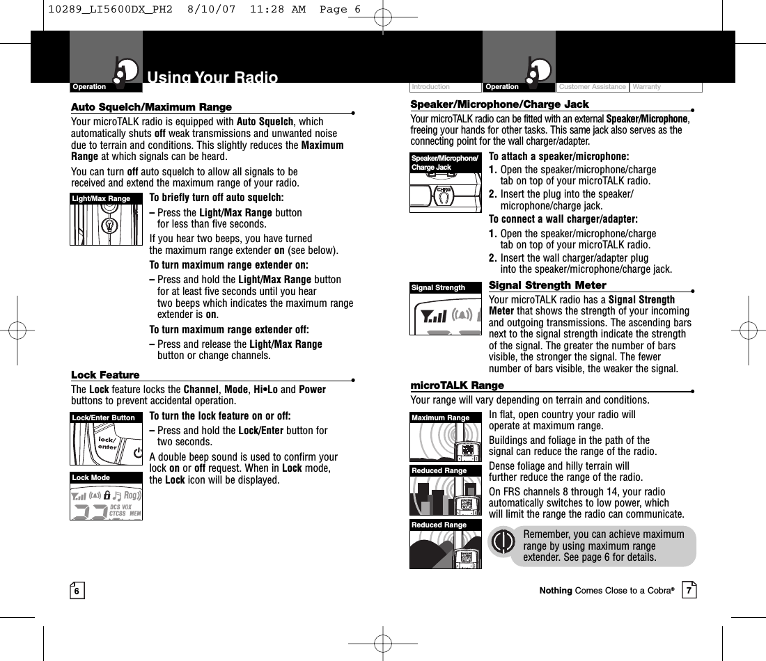 Intro Operation CustomerAssistanceWarrantyNoticeMain IconsSecondary IconsCustomer Assistance WarrantyIntroduction7OperationIntro Operation CustomerAssistanceWarrantyNoticeMain IconsSecondary IconsSpeaker/Microphone/Charge Jack •Your microTALK radio can be fitted with an external Speaker/Microphone,freeing your hands for other tasks. This same jack also serves as theconnecting point for the wall charger/adapter.To attach a speaker/microphone:1. Open the speaker/microphone/charge tab on top of your microTALK radio.2. Insert the plug into the speaker/microphone/charge jack.To connect a wall charger/adapter:1. Open the speaker/microphone/charge tab on top of your microTALK radio.2. Insert the wall charger/adapter plug into the speaker/microphone/charge jack.Signal Strength Meter •Your microTALK radio has a Signal StrengthMeter that shows the strength of your incomingand outgoing transmissions. The ascending barsnext to the signal strength indicate the strengthof the signal. The greater the number of barsvisible, the stronger the signal. The fewernumber of bars visible, the weaker the signal.microTALK Range •Your range will vary depending on terrain and conditions. In flat, open country your radio will operate at maximum range. Buildings and foliage in the path of the signal can reduce the range of the radio.Dense foliage and hilly terrain will further reduce the range of the radio.On FRS channels 8 through 14, your radioautomatically switches to low power,which will limit the range the radio can communicate.Remember, you can achieve maximumrange by using maximum rangeextender. See page 6 for details.6Using Your RadioAuto Squelch/Maximum Range •Your microTALK radio is equipped with Auto Squelch, whichautomatically shuts off weak transmissions and unwanted noise due to terrain and conditions. This slightly reduces the MaximumRange at which signals can be heard.You can turn off auto squelch to allow all signals to be received and extend the maximum range of your radio.Tobriefly turn off auto squelch:–Press the Light/Max Range button for less than five seconds. If you hear two beeps, you have turned the maximum range extender on (see below).To turn maximum range extender on:–Press and hold the Light/Max Range buttonfor at least five seconds until you hear two beeps which indicates the maximum rangeextender is on.To turn maximum range extender off:–Press and release the Light/Max Rangebutton or change channels.Lock Feature •The Lock feature locks the Channel,Mode,Hi•Lo and Powerbuttons to prevent accidental operation. Toturn the lock feature on or off:–Press and hold the Lock/Enter button for two seconds.Adouble beep sound is used to confirm yourlock on or off request. When in Lock mode, the Lock icon will be displayed.OperationIntro Operation CustomerAssistanceWarrantyNoticeMain IconsSecondary IconsLight/Max RangeLock/Enter ButtonLock ModeSpeaker/Microphone/Charge JackSignal StrengthMaximum RangeReduced RangeReduced RangeNothing Comes Close to a Cobra®10289_LI5600DX_PH2  8/10/07  11:28 AM  Page 6