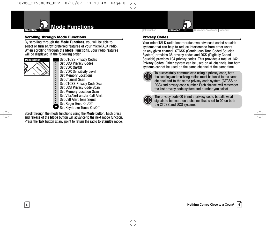 Intro Operation CustomerAssistanceWarrantyNoticeMain IconsSecondary IconsIntro Operation CustomerAssistanceWarrantyNoticeMain IconsSecondary IconsCustomer Assistance WarrantyIntroduction9OperationIntro Operation CustomerAssistanceWarrantyNoticeMain IconsSecondary Icons8Mode FunctionsScrolling through Mode Functions •By scrolling through the Mode Functions,you will be able to select or turn on/off preferred features of your microTALK radio.When scrolling through the Mode Functions,your radio features will be displayed in the following order:Set CTCSS Privacy CodesSet DCS Privacy CodesSet VOX On/Off Set VOX Sensitivity LevelSet Memory LocationsSet Channel ScanSet CTCSS Privacy Code Scan Set DCS Privacy Code Scan Set Memory Location ScanSet VibrAlert and/or Call AlertSet Call Alert Tone SignalSet Roger Beep On/OffSet Keystroke Tones On/OffScroll through the mode functions using the Mode button. Each pressand release of the Mode button will advance to the next mode function.Press the Talk button at any point to return the radio to Standby mode.OperationIntro Operation CustomerAssistanceWarrantyNoticeMain IconsSecondary IconsMode ButtonNothing Comes Close to a Cobra®Privacy Codes •Your microTALK radio incorporates two advanced coded squelchsystems that can help to reduce interference from other users on any given channel. CTCSS (Continuous Tone Coded SquelchSystem) provides 38 privacy codes and DCS (Digitally CodedSquelch) provides 104 privacy codes. This provides a total of 142Privacy Codes.Either system can be used on all channels, but bothsystems cannot be used on the same channel at the same time.To successfully communicate using a privacy code, both the sending and receiving radios must be tuned to the samechannel and to the same privacy code system (CTCSS orDCS) and privacy code number. Each channel will rememberthe last privacy code system and number you select.The privacy code 00 is not a privacy code, but allows allsignals to be heard on a channel that is set to 00 on both the CTCSS and DCS systems.10289_LI5600DX_PH2  8/10/07  11:28 AM  Page 8
