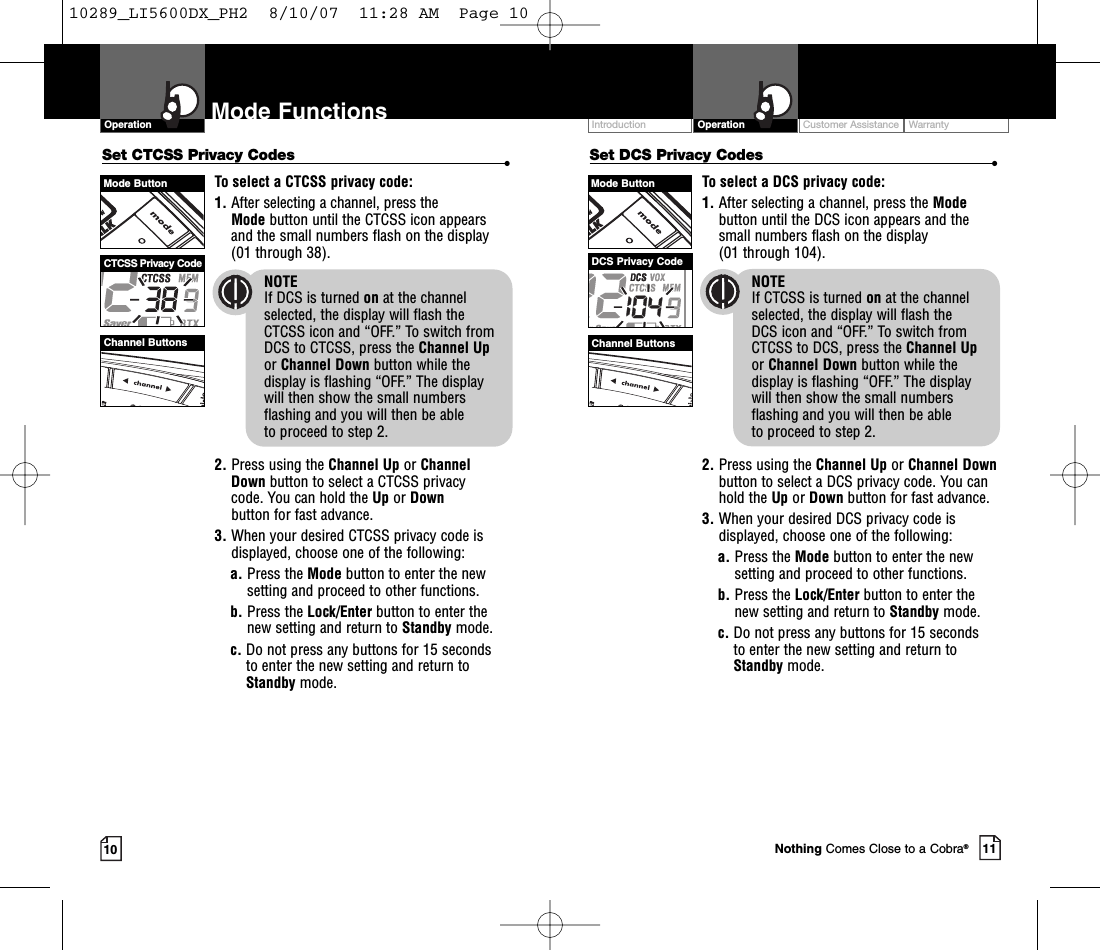 Intro Operation CustomerAssistanceWarrantyNoticeMain IconsSecondary IconsCustomer Assistance WarrantyIntroduction OperationIntro Operation CustomerAssistanceWarrantyNoticeMain IconsSecondary Icons10Mode FunctionsOperationIntro Operation CustomerAssistanceWarrantyNoticeMain IconsSecondary Icons11Set DCS Privacy Codes •To select a DCS privacy code:1. After selecting a channel, press the Modebutton until the DCS icon appears and thesmall numbers flash on the display(01 through 104).NOTEIf CTCSS is turned on at the channelselected, the display will flash the DCS icon and “OFF.” To switch from CTCSS to DCS, press the Channel Upor Channel Down button while thedisplay is flashing “OFF.” The display will then show the small numbersflashing and you will then be able to proceed to step 2.2. Press using the Channel Up or Channel Downbutton to select a DCS privacy code. You canhold the Up or Down button for fast advance.3. When your desired DCS privacy code isdisplayed, choose one of the following:a. Press the Mode button to enter the newsetting and proceed to other functions.b. Press the Lock/Enter button to enter thenew setting and return to Standby mode.c. Do not press any buttons for 15 seconds to enter the new setting and return toStandby mode.Mode ButtonChannel ButtonsDCS Privacy CodeNothing Comes Close to a Cobra®Intro Operation CustomerAssistanceWarrantyNoticeMain IconsSecondary IconsSet CTCSS Privacy Codes •To select a CTCSS privacy code:1. After selecting a channel, press the Mode button until the CTCSS icon appearsand the small numbers flash on the display(01 through 38).NOTEIf DCS is turned on at the channelselected, the display will flash the CTCSS icon and “OFF.” To switch from DCS to CTCSS, press the Channel Upor Channel Down button while thedisplay is flashing “OFF.” The display will then show the small numbersflashing and you will then be able to proceed to step 2.2. Press using the Channel Up or Channel Down button to select a CTCSS privacy code. You can hold the Up or Downbutton for fast advance.3. When your desired CTCSS privacy code isdisplayed, choose one of the following:a. Press the Mode button to enter the newsetting and proceed to other functions.b. Press the Lock/Enter button to enter thenew setting and return to Standby mode.c. Do not press any buttons for 15 seconds to enter the new setting and return toStandby mode.Mode ButtonChannel ButtonsCTCSS Privacy Code10289_LI5600DX_PH2  8/10/07  11:28 AM  Page 10