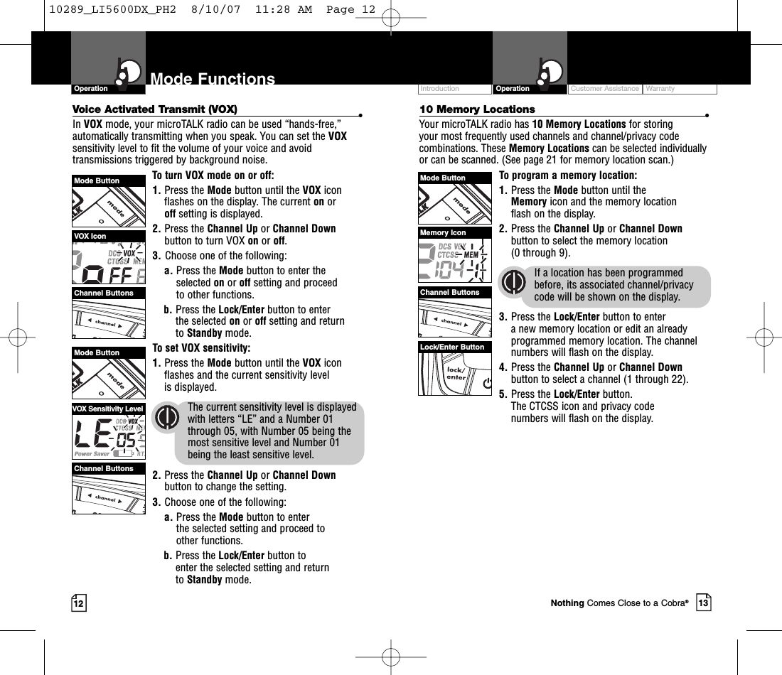 Intro Operation CustomerAssistanceWarrantyNoticeMain IconsSecondary IconsVoice Activated Transmit (VOX) •In VOX mode, your microTALK radio can be used “hands-free,”automatically transmitting when you speak. You can set the VOXsensitivity level to fit the volume of your voice and avoidtransmissions triggered by background noise. To turn VOX mode on or off:1. Press the Mode button until the VOX iconflashes on the display.The current on or off setting is displayed.2. Press the Channel Up or Channel Downbutton to turn VOX on or off.3. Choose one of the following:a. Press the Mode button to enter theselected on or off setting and proceedto other functions.  b. Press the Lock/Enter button to enter the selected on or off setting and return to Standby mode. Toset VOX sensitivity:1. Press the Mode button until the VOX iconflashes and the current sensitivity level is displayed. The current sensitivity level is displayedwith letters “LE” and a Number 01through 05, with Number 05 being themost sensitive level and Number 01 being the least sensitive level.2. Press the Channel Up or Channel Downbutton to change the setting.3. Choose one of the following:a. Press the Mode button to enter the selected setting and proceed to other functions.b. Press the Lock/Enter button to enter the selected setting and return to Standby mode.Mode ButtonMode ButtonChannel ButtonsChannel ButtonsVOX IconCustomer Assistance WarrantyIntroduction13OperationIntro Operation CustomerAssistanceWarrantyNoticeMain IconsSecondary Icons12Mode FunctionsOperationIntro Operation CustomerAssistanceWarrantyNoticeMain IconsSecondary IconsIntro Operation CustomerAssistanceWarrantyNoticeMain IconsSecondary Icons10 Memory Locations •Your microTALK radio has 10 Memory Locations for storing your most frequently used channels and channel/privacy codecombinations. These Memory Locations can be selected individuallyor can be scanned. (See page 21 for memory location scan.)To program a memory location:1. Press the Mode button until the Memoryicon and the memorylocation flash on the display.2. Press the Channel Up or Channel Downbutton to select the memory location (0 through 9).If a location has been programmedbefore, its associated channel/privacycode will be shown on the display.3. Press the Lock/Enter button to enter anew memory location or edit an alreadyprogrammed memory location. The channelnumbers will flash on the display.4. Press the Channel Up or Channel Downbutton to select a channel (1 through 22).5. Press the Lock/Enter button. The CTCSS icon and privacy code numbers will flash on the display.Mode ButtonChannel ButtonsMemory IconLock/Enter ButtonNothing Comes Close to a Cobra®VOX Sensitivity Level10289_LI5600DX_PH2  8/10/07  11:28 AM  Page 12
