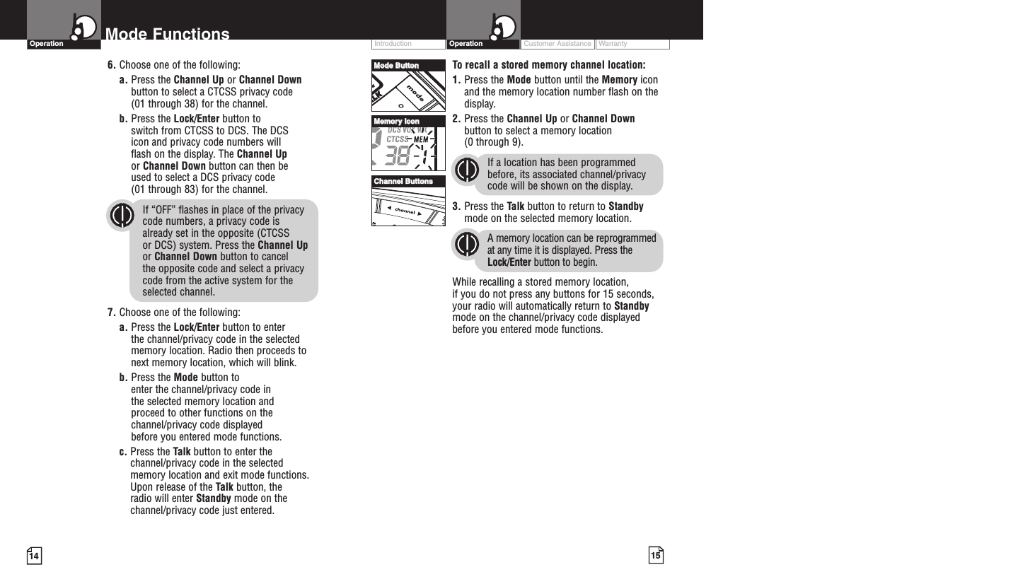 Customer Assistance WarrantyIntroduction15OperationIntro Operation CustomerAssistanceWarrantyNoticeMain IconsSecondary Icons14Mode FunctionsOperationIntro Operation CustomerAssistanceWarrantyNoticeMain IconsSecondary IconsIntro Operation CustomerAssistanceWarrantyNoticeMain IconsSecondary IconsIntro Operation CustomerAssistanceWarrantyNoticeMain IconsSecondary IconsTo recall a stored memory channel location:1. Press the Mode button until the Memory iconand the memory location number flash on thedisplay.2. Press the Channel Up or Channel Downbutton to select a memory location (0 through 9). If a location has been programmedbefore, its associated channel/privacycode will be shown on the display.3. Press the Talk button to return to Standbymode on the selected memory location.A memory location can be reprogrammedat any time it is displayed. Press theLock/Enter button to begin.While recalling a stored memory location, if you do not press any buttons for 15 seconds,your radio will automatically return to Standbymode on the channel/privacy code displayedbefore you entered mode functions.Intro Operation CustomerAssistanceWarrantyNoticeMain IconsSecondary Icons6. Choose one of the following:a. Press the Channel Up or Channel Downbutton to select a CTCSS privacy code (01 through 38) for the channel.b. Press the Lock/Enter button to switch from CTCSS to DCS. The DCS icon and privacy code numbers will flash on the display. The Channel Upor Channel Down button can then be used to select a DCS privacy code (01 through 83) for the channel.If “OFF” flashes in place of the privacy code numbers, a privacy code is already set in the opposite (CTCSS or DCS) system. Press the Channel Upor Channel Down button to cancel the opposite code and select a privacycode from the active system for theselected channel.7. Choose one of the following:a. Press the Lock/Enter button to enter the channel/privacy code in the selectedmemory location. Radio then proceeds tonext memory location, which will blink. b. Press the Mode button to enter the channel/privacy code in the selected memory location and proceed to other functions on thechannel/privacy code displayed before you entered mode functions.c. Press the Talk button to enter thechannel/privacy code in the selectedmemory location and exit mode functions.Upon release of the Talk button, the radio will enter Standby mode on thechannel/privacy code just entered.MMooddee BBuuttttoonnCChhaannnneell BBuuttttoonnssMMeemmoorryy IIccoonn