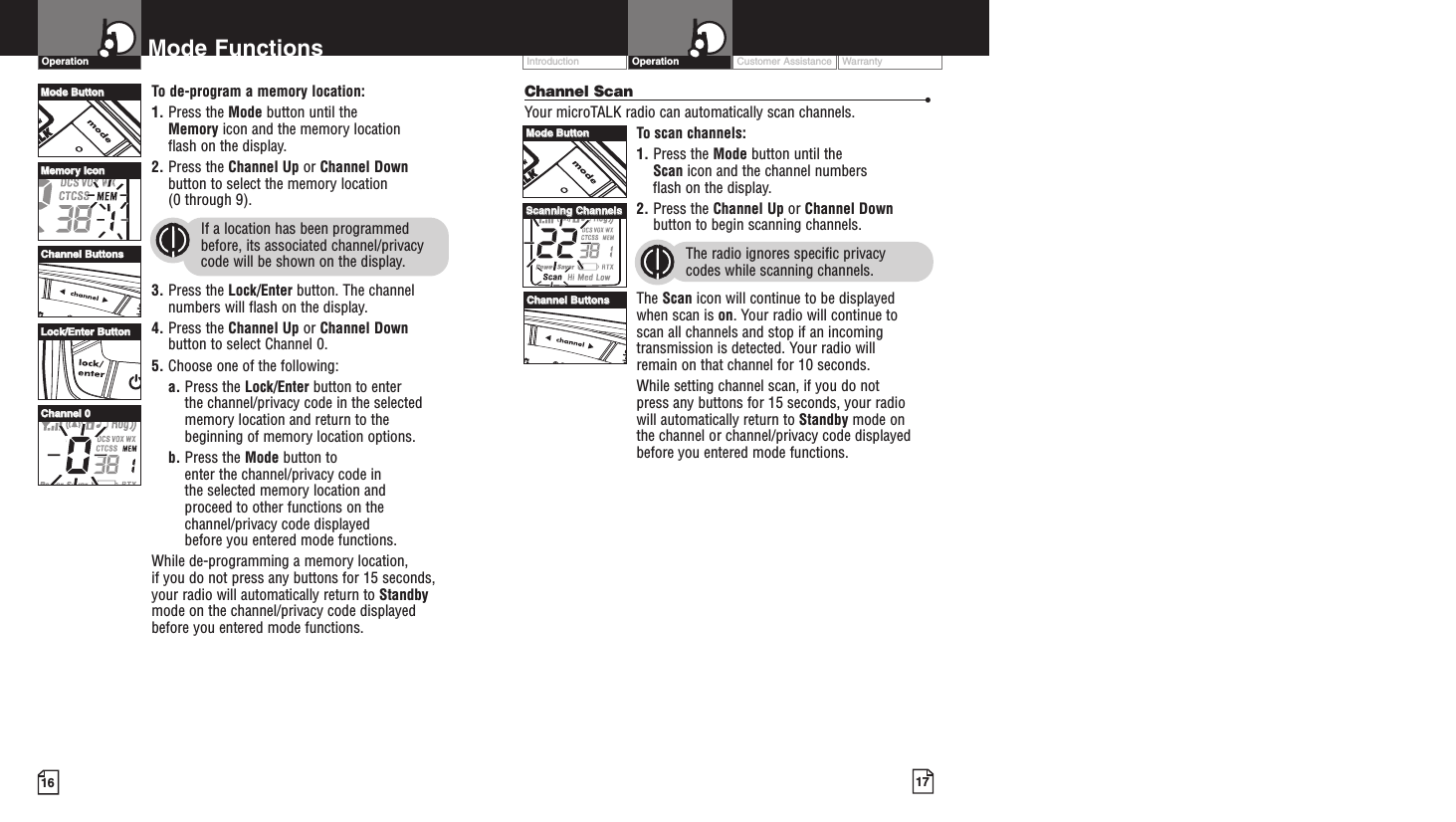 Customer Assistance WarrantyIntroduction17OperationIntro Operation CustomerAssistanceWarrantyNoticeMain IconsSecondary Icons16Mode FunctionsOperationIntro Operation CustomerAssistanceWarrantyNoticeMain IconsSecondary IconsIntro Operation CustomerAssistanceWarrantyNoticeMain IconsSecondary IconsChannel Scan •Your microTALK radio can automatically scan channels.To scan channels:1. Press the Mode button until the Scan icon and the channel numbers flash on the display.2. Press the Channel Up or Channel Downbutton to begin scanning channels.The radio ignores specific privacy codes while scanning channels.The Scan icon will continue to be displayed when scan is on. Your radio will continue to scan all channels and stop if an incomingtransmission is detected. Your radio will remain on that channel for 10 seconds. While setting channel scan, if you do not press any buttons for 15 seconds, your radio will automatically return to Standby mode on the channel or channel/privacy code displayedbefore you entered mode functions.Intro Operation CustomerAssistanceWarrantyNoticeMain IconsSecondary IconsTo de-program a memory location:1. Press the Mode button until the Memory icon and the memory location flash on the display.2. Press the Channel Up or Channel Downbutton to select the memory location (0 through 9).If a location has been programmedbefore, its associated channel/privacycode will be shown on the display.3. Press the Lock/Enter button. The channelnumbers will flash on the display.4. Press the Channel Up or Channel Downbutton to select Channel 0.5. Choose one of the following:a. Press the Lock/Enter button to enter the channel/privacy code in the selectedmemory location and return to thebeginning of memory location options. b. Press the Mode button to enter the channel/privacy code in the selected memory location and proceed to other functions on thechannel/privacy code displayed before you entered mode functions.While de-programming a memory location, if you do not press any buttons for 15 seconds,your radio will automatically return to Standbymode on the channel/privacy code displayedbefore you entered mode functions.MMooddee BBuuttttoonnCChhaannnneell BBuuttttoonnssMMeemmoorryy IIccoonnLLoocckk//EEnntteerr BBuuttttoonnCChhaannnneell 00MMooddee BBuuttttoonnCChhaannnneell BBuuttttoonnssSSccaannnniinngg CChhaannnneellss