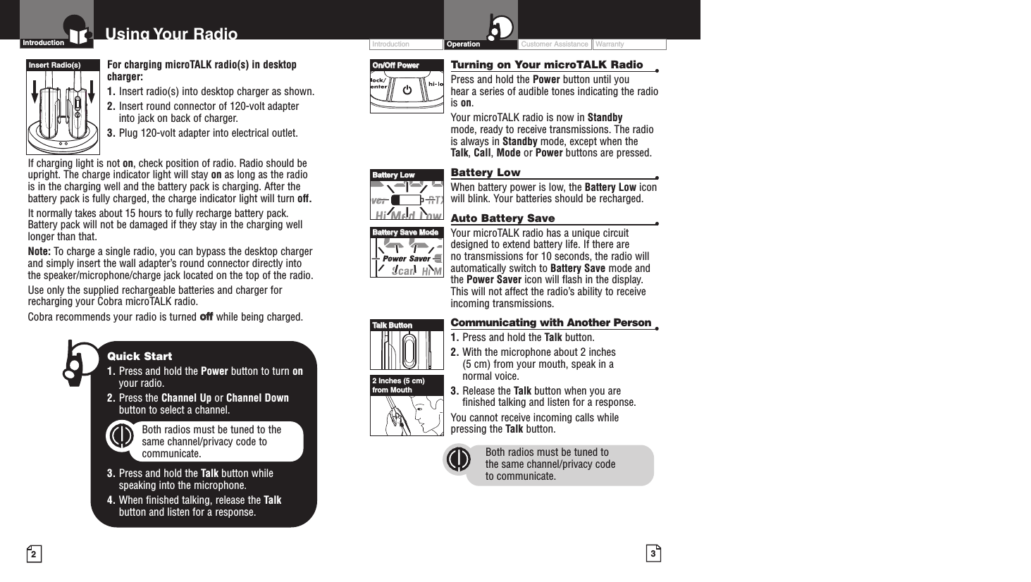 32Intro Operation CustomerAssistanceWarrantyNoticeMain IconsSecondary IconsFor charging microTALK radio(s) in desktopcharger:1. Insert radio(s) into desktop charger as shown. 2. Insert round connector of 120-volt adapterinto jack on back of charger.3. Plug 120-volt adapter into electrical outlet.If charging light is not on, check position of radio. Radio should beupright. The charge indicator light will stay on as long as the radiois in the charging well and the battery pack is charging. After thebattery pack is fully charged, the charge indicator light will turn off.It normally takes about 15 hours to fully recharge battery pack. Battery pack will not be damaged if they stay in the charging welllonger than that. Note: To charge a single radio, you can bypass the desktop chargerand simply insert the wall adapter’s round connector directly intothe speaker/microphone/charge jack located on the top of the radio.Use only the supplied rechargeable batteries and charger forrecharging your Cobra microTALK radio.Cobra recommends your radio is turned ooffffwhile being charged.Turning on Your microTALK Radio •Press and hold the Power button until you hear a series of audible tones indicating the radiois on.Your microTALK radio is now in Standby mode, ready to receive transmissions. The radiois always in Standby mode, except when theTalk, Call,Mode or Power buttons are pressed.Battery Low •When battery power is low, the Battery Low iconwill blink. Your batteries should be recharged.Auto Battery Save •Your microTALK radio has a unique circuitdesigned to extend battery life. If there are no transmissions for 10 seconds, the radio willautomatically switch to Battery Save mode andthe Power Saver icon will flash in the display.This will not affect the radio’s ability to receiveincoming transmissions.Communicating with Another Person •1. Press and hold the Talk button.2. With the microphone about 2 inches (5 cm) from your mouth, speak in a normal voice.3. Release the Talk button when you are finished talking and listen for a response.You cannot receive incoming calls while pressing the Talk button.Both radios must be tuned to the same channel/privacy code to communicate.Intro Operation CustomerAssistanceWarrantyNoticeMain IconsSecondary IconsIntroduction Using Your Radio Customer Assistance WarrantyIntroduction OperationIntro Operation CustomerAssistanceWarrantyNoticeMain IconsSecondary IconsOOnn//OOffff PPoowweerrBBaatttteerryy LLoowwBBaatttteerryy SSaavvee MMooddeeTTaallkk BBuuttttoonn2 Inches (5 cm)from MouthInsert Radio(s)Intro Operation CustomerAssistanceWarrantyNoticeMain IconsSecondary IconsQuick Start1. Press and hold the Power button to turn onyour radio.2. Press the Channel Up or Channel Downbutton to select a channel.Both radios must be tuned to the same channel/privacy code tocommunicate.3. Press and hold the Talk button while speaking into the microphone.4. When finished talking, release the Talkbutton and listen for a response.Intro Operation CustomerAssistanceWarrantyNoticeMain IconsSecondary Icons