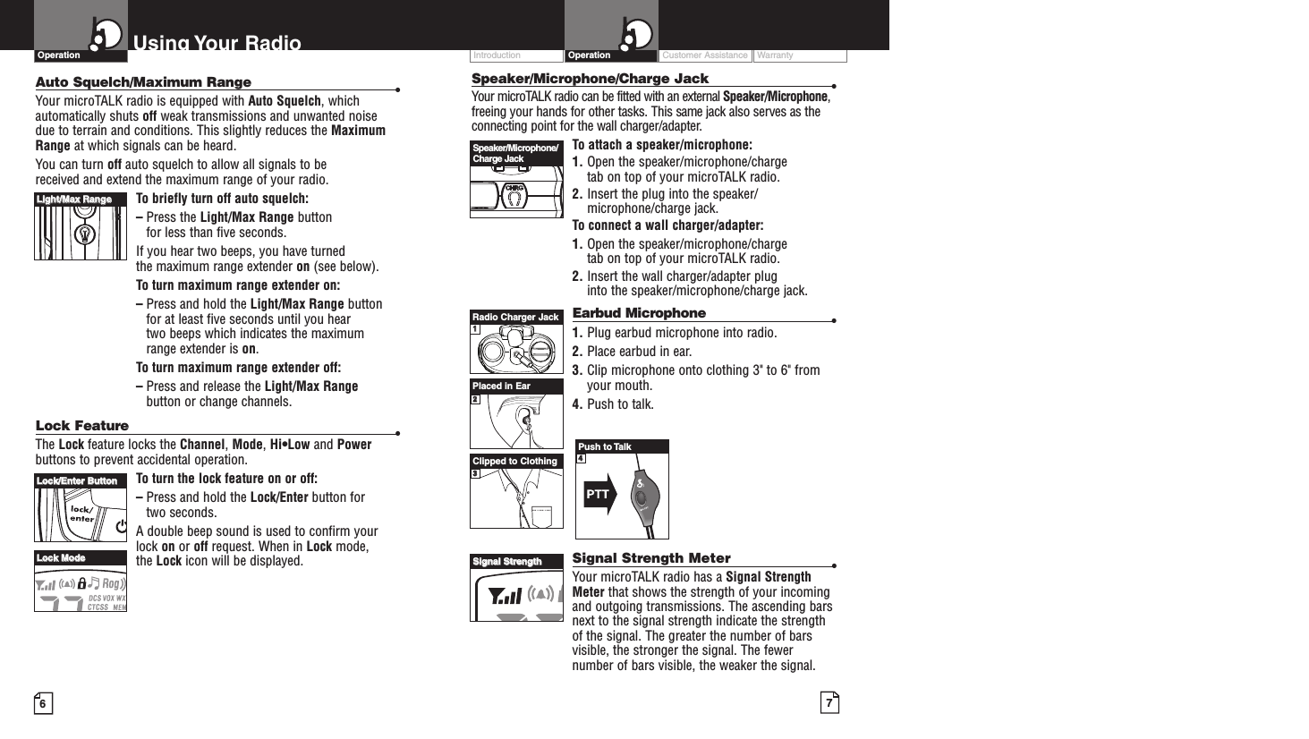 Customer Assistance WarrantyIntroduction7OperationIntro Operation CustomerAssistanceWarrantyNoticeMain IconsSecondary IconsSpeaker/Microphone/Charge Jack •Your microTALK radio can be fitted with an external Speaker/Microphone,freeing your hands for other tasks. This same jack also serves as theconnecting point for the wall charger/adapter.To attach a speaker/microphone:1. Open the speaker/microphone/charge tab on top of your microTALK radio.2. Insert the plug into the speaker/microphone/charge jack.To connect a wall charger/adapter:1. Open the speaker/microphone/charge tab on top of your microTALK radio.2. Insert the wall charger/adapter plug into the speaker/microphone/charge jack.Earbud Microphone •1. Plug earbud microphone into radio.2. Place earbud in ear.3. Clip microphone onto clothing 3&quot; to 6&quot; fromyour mouth.4. Push to talk.Signal Strength Meter •Your microTALK radio has a Signal StrengthMeter that shows the strength of your incomingand outgoing transmissions. The ascending barsnext to the signal strength indicate the strengthof the signal. The greater the number of barsvisible, the stronger the signal. The fewernumber of bars visible, the weaker the signal.6Using Your RadioAuto Squelch/Maximum Range •Your microTALK radio is equipped with Auto Squelch, whichautomatically shuts off weak transmissions and unwanted noise due to terrain and conditions. This slightly reduces the MaximumRange at which signals can be heard.You can turn off auto squelch to allow all signals to be received and extend the maximum range of your radio.To briefly turn off auto squelch:–Press the Light/Max Range button for less than five seconds. If you hear two beeps, you have turned the maximum range extender on (see below).To turn maximum range extender on:–Press and hold the Light/Max Range buttonfor at least five seconds until you hear two beeps which indicates the maximum range extender is on.To turn maximum range extender off:–Press and release the Light/Max Rangebutton or change channels.Lock Feature•The Lock feature locks the Channel, Mode, Hi•Low and Powerbuttons to prevent accidental operation. To turn the lock feature on or off:–Press and hold the Lock/Enter button for two seconds.A double beep sound is used to confirm yourlock on or off request. When in Lock mode, the Lock icon will be displayed.OperationIntro Operation CustomerAssistanceWarrantyNoticeMain IconsSecondary IconsLLiigghhtt//MMaaxx RRaannggeeLLoocckk//EEnntteerr BBuuttttoonnLLoocckk MMooddeeSpeaker/Microphone/Charge JackSSiiggnnaall SSttrreennggtthhRadio Charger JackPlaced in EarClipped to Clothing112233Push to Talk44