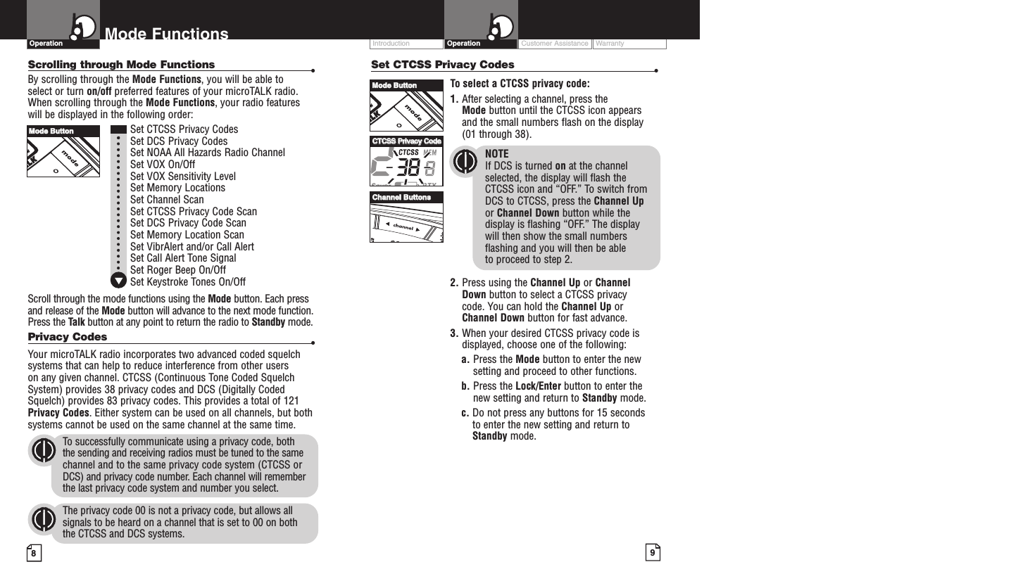 Intro Operation CustomerAssistanceWarrantyNoticeMain IconsSecondary IconsIntro Operation CustomerAssistanceWarrantyNoticeMain IconsSecondary IconsIntro Operation CustomerAssistanceWarrantyNoticeMain IconsSecondary IconsCustomer Assistance WarrantyIntroduction9OperationIntro Operation CustomerAssistanceWarrantyNoticeMain IconsSecondary Icons8Mode FunctionsScrolling through Mode Functions •By scrolling through the Mode Functions, you will be able to select or turn on/off preferred features of your microTALK radio.When scrolling through the Mode Functions, your radio features will be displayed in the following order:Set CTCSS Privacy CodesSet DCS Privacy CodesSet NOAA All Hazards Radio ChannelSet VOX On/Off Set VOX Sensitivity LevelSet Memory LocationsSet Channel ScanSet CTCSS Privacy Code Scan Set DCS Privacy Code Scan Set Memory Location ScanSet VibrAlert and/or Call AlertSet Call Alert Tone SignalSet Roger Beep On/OffSet Keystroke Tones On/OffScroll through the mode functions using the Mode button. Each pressand release of the Mode button will advance to the next mode function.Press the Talk button at any point to return the radio to Standby mode.Privacy Codes •Your microTALK radio incorporates two advanced coded squelchsystems that can help to reduce interference from other users on any given channel. CTCSS (Continuous Tone Coded SquelchSystem) provides 38 privacy codes and DCS (Digitally CodedSquelch) provides 83 privacy codes. This provides a total of 121Privacy Codes. Either system can be used on all channels, but bothsystems cannot be used on the same channel at the same time.To successfully communicate using a privacy code, both the sending and receiving radios must be tuned to the samechannel and to the same privacy code system (CTCSS orDCS) and privacy code number. Each channel will rememberthe last privacy code system and number you select.The privacy code 00 is not a privacy code, but allows allsignals to be heard on a channel that is set to 00 on both the CTCSS and DCS systems.OperationIntro Operation CustomerAssistanceWarrantyNoticeMain IconsSecondary IconsSet CTCSS Privacy Codes •To select a CTCSS privacy code:1. After selecting a channel, press the Mode button until the CTCSS icon appearsand the small numbers flash on the display(01 through 38).NOTEIf DCS is turned on at the channelselected, the display will flash the CTCSS icon and “OFF.” To switch from DCS to CTCSS, press the Channel Upor Channel Down button while thedisplay is flashing “OFF.” The display will then show the small numbersflashing and you will then be able to proceed to step 2.2. Press using the Channel Up or Channel Down button to select a CTCSS privacy code. You can hold the Channel Up orChannel Down button for fast advance.3. When your desired CTCSS privacy code isdisplayed, choose one of the following:a. Press the Mode button to enter the newsetting and proceed to other functions.b. Press the Lock/Enter button to enter thenew setting and return to Standby mode.c. Do not press any buttons for 15 seconds to enter the new setting and return toStandby mode.MMooddee BBuuttttoonnMMooddee BBuuttttoonnCChhaannnneell BBuuttttoonnssCCTTCCSSSSPPrriivvaaccyy CCooddee