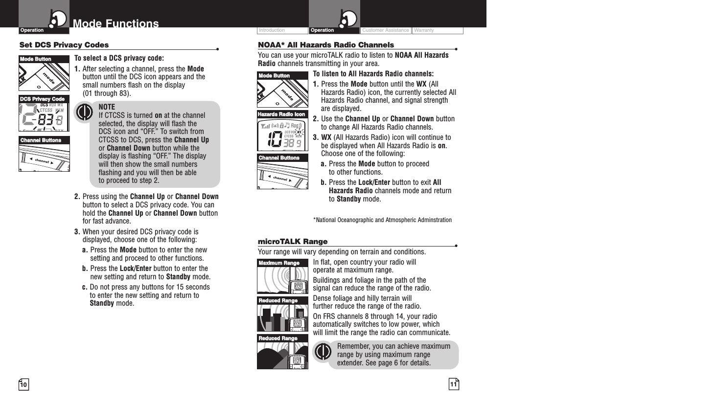 Intro Operation CustomerAssistanceWarrantyNoticeMain IconsSecondary IconsIntro Operation CustomerAssistanceWarrantyNoticeMain IconsSecondary IconsCustomer Assistance WarrantyIntroduction OperationIntro Operation CustomerAssistanceWarrantyNoticeMain IconsSecondary Icons10Mode FunctionsOperationIntro Operation CustomerAssistanceWarrantyNoticeMain IconsSecondary Icons11Set DCS Privacy Codes •To select a DCS privacy code:1. After selecting a channel, press the Modebutton until the DCS icon appears and thesmall numbers flash on the display(01 through 83).NOTEIf CTCSS is turned on at the channelselected, the display will flash the DCS icon and “OFF.” To switch from CTCSS to DCS, press the Channel Upor Channel Down button while thedisplay is flashing “OFF.” The display will then show the small numbersflashing and you will then be able to proceed to step 2.2. Press using the Channel Up or Channel Downbutton to select a DCS privacy code. You canhold the Channel Up or Channel Down buttonfor fast advance.3. When your desired DCS privacy code isdisplayed, choose one of the following:a. Press the Mode button to enter the newsetting and proceed to other functions.b. Press the Lock/Enter button to enter thenew setting and return to Standby mode.c. Do not press any buttons for 15 seconds to enter the new setting and return toStandby mode.NOAA* All Hazards Radio Channels •You can use your microTALK radio to listen to NOAA All HazardsRadio channels transmitting in your area.To listen to All Hazards Radio channels:1. Press the Mode button until the WX (AllHazards Radio) icon, the currently selected AllHazards Radio channel, and signal strengthare displayed.2. Use the Channel Up or Channel Down buttonto change All Hazards Radio channels.3. WX (All Hazards Radio) icon will continue tobe displayed when All Hazards Radio is on.Choose one of the following:a. Press the Mode button to proceed to other functions.b. Press the Lock/Enter button to exit AllHazards Radio channels mode and returnto Standby mode.*National Oceanographic and Atmospheric AdminstrationmicroTALK Range •Your range will vary depending on terrain and conditions. In flat, open country your radio will operate at maximum range. Buildings and foliage in the path of the signal can reduce the range of the radio.Dense foliage and hilly terrain will further reduce the range of the radio.On FRS channels 8 through 14, your radioautomatically switches to low power, which will limit the range the radio can communicate.Remember, you can achieve maximumrange by using maximum rangeextender. See page 6 for details.MMaaxxiimmuumm RRaannggeeRReedduucceedd RRaannggeeRReedduucceedd RRaannggeeMMooddee BBuuttttoonnCChhaannnneell BBuuttttoonnssMMooddee BBuuttttoonnCChhaannnneell BBuuttttoonnssHHaazzaarrddss RRaaddiioo IIccoonnDDCCSS PPrriivvaaccyy CCooddee