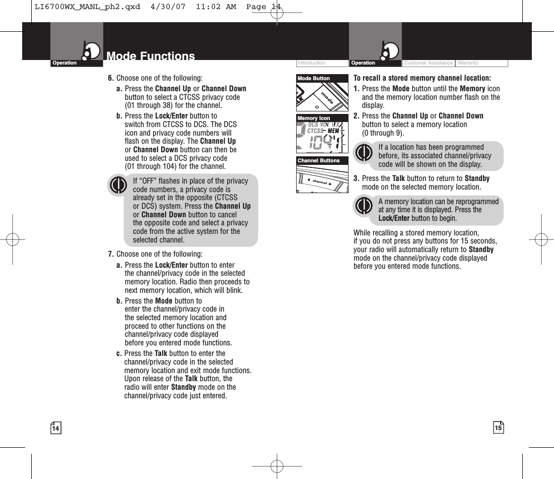 Customer Assistance WarrantyIntroduction15OperationIntro Operation CustomerAssistanceWarrantyNoticeMain IconsSecondary Icons14Mode FunctionsOperationIntro Operation CustomerAssistanceWarrantyNoticeMain IconsSecondary IconsIntro Operation CustomerAssistanceWarrantyNoticeMain IconsSecondary IconsIntro Operation CustomerAssistanceWarrantyNoticeMain IconsSecondary IconsTo recall a stored memory channel location:1. Press the Mode button until the Memory iconand the memory location number flash on thedisplay.2. Press the Channel Up or Channel Downbutton to select a memory location (0 through 9). If a location has been programmedbefore, its associated channel/privacycode will be shown on the display.3. Press the Talk button to return to Standbymode on the selected memory location.Amemory location can be reprogrammedat any time it is displayed. Press theLock/Enter button to begin.While recalling a stored memorylocation, if you do not press any buttons for 15 seconds,your radio will automatically return to Standbymode on the channel/privacy code displayedbefore you entered mode functions.Intro Operation CustomerAssistanceWarrantyNoticeMain IconsSecondary Icons6. Choose one of the following:a. Press the Channel Up or Channel Downbutton to select a CTCSS privacy code (01 through 38) for the channel.b. Press the Lock/Enter button to switch from CTCSS to DCS. The DCS icon and privacy code numbers will flash on the display. The Channel Upor Channel Down button can then be used to select a DCS privacy code (01 through 104) for the channel.If “OFF” flashes in place of the privacy code numbers, a privacy code is already set in the opposite (CTCSS or DCS) system. Press the Channel Upor Channel Down button to cancel the opposite code and select a privacycode from the active system for theselected channel.7. Choose one of the following:a. Press the Lock/Enter button to enter the channel/privacy code in the selectedmemory location. Radio then proceeds tonext memory location, which will blink. b. Press the Mode button to enter the channel/privacy code in the selected memorylocation and proceed to other functions on thechannel/privacy code displayed beforeyou entered mode functions.c. Press the Talk button to enter thechannel/privacy code in the selectedmemory location and exit mode functions.Upon release of the Talk button, the radio will enter Standby mode on thechannel/privacy code just entered.Mode ButtonChannel ButtonsMemory IconLI6700WX_MANL_ph2.qxd  4/30/07  11:02 AM  Page 14