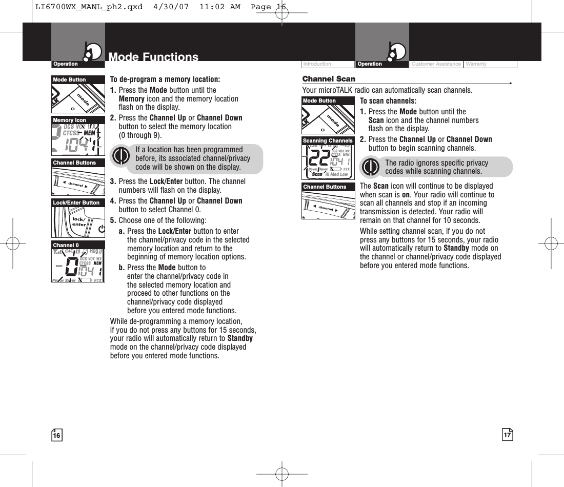 Customer Assistance WarrantyIntroduction17OperationIntro Operation CustomerAssistanceWarrantyNoticeMain IconsSecondary Icons16Mode FunctionsOperationIntro Operation CustomerAssistanceWarrantyNoticeMain IconsSecondary IconsIntro Operation CustomerAssistanceWarrantyNoticeMain IconsSecondary IconsChannel Scan •Your microTALK radio can automatically scan channels.To scan channels:1. Press the Mode button until the Scan icon and the channel numbers flash on the display.2. Press the Channel Up or Channel Downbutton to begin scanning channels.The radio ignores specific privacy codes while scanning channels.The Scan icon will continue to be displayed when scan is on.Your radio will continue to scan all channels and stop if an incomingtransmission is detected. Your radio will remain on that channel for 10 seconds. While setting channel scan, if you do not press any buttons for 15 seconds, your radio will automatically return to Standby mode on the channel or channel/privacy code displayedbefore you entered mode functions.Intro Operation CustomerAssistanceWarrantyNoticeMain IconsSecondary IconsTo de-program a memory location:1. Press the Mode button until the Memory icon and the memory location flash on the display.2. Press the Channel Up or Channel Downbutton to select the memory location (0 through 9).If a location has been programmedbefore, its associated channel/privacycode will be shown on the display.3. Press the Lock/Enter button. The channelnumbers will flash on the display.4. Press the Channel Up or Channel Downbutton to select Channel 0.5. Choose one of the following:a. Press the Lock/Enter button to enter the channel/privacy code in the selectedmemorylocation and returnto thebeginning of memorylocation options. b. Press the Mode button to enter the channel/privacy code in the selected memorylocation and proceed to other functions on thechannel/privacy code displayed beforeyou entered mode functions.While de-programming a memorylocation, if you do not press any buttons for 15 seconds,your radio will automatically return to Standbymode on the channel/privacy code displayedbefore you entered mode functions.Mode ButtonChannel ButtonsMemory IconLock/Enter ButtonChannel 0Mode ButtonChannel ButtonsScanning ChannelsLI6700WX_MANL_ph2.qxd  4/30/07  11:02 AM  Page 16