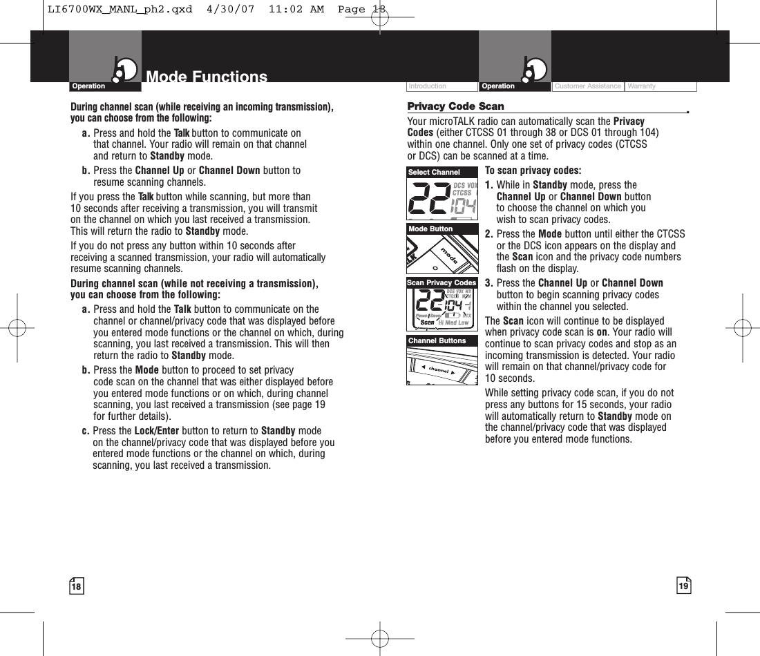 Customer Assistance WarrantyIntroduction19OperationIntro Operation CustomerAssistanceWarrantyNoticeMain IconsSecondary Icons18Mode FunctionsOperationIntro Operation CustomerAssistanceWarrantyNoticeMain IconsSecondary IconsPrivacy Code Scan •Your microTALK radio can automatically scan the Privacy Codes (either CTCSS 01 through 38 or DCS 01 through 104) within one channel. Only one set of privacy codes (CTCSS or DCS) can be scanned at a time.To scan privacy codes:1. While in Standby mode, press the Channel Up or Channel Down button to choose the channel on which you wish to scan privacy codes.2. Press the Mode button until either the CTCSSor the DCS icon appears on the display andthe Scan icon and the privacy code numbersflash on the display.3. Press the Channel Up or Channel Downbutton to begin scanning privacy codes within the channel you selected.The Scan icon will continue to be displayed when privacy code scan is on.Your radio willcontinue to scan privacy codes and stop as anincoming transmission is detected. Your radiowill remain on that channel/privacy code for 10 seconds. While setting privacy code scan, if you do notpress any buttons for 15 seconds, your radio will automatically return to Standby mode on the channel/privacy code that was displayedbefore you entered mode functions. During channel scan (while receiving an incoming transmission), you can choose from the following:a. Press and hold the Talk button to communicate on that channel. Your radio will remain on that channel and return to Standby mode.b. Press the Channel Up or Channel Down button to resume scanning channels.If you press the Talk button while scanning, but more than 10 seconds after receiving a transmission, you will transmit on the channel on which you last received a transmission. This will return the radio to Standby mode.If you do not press any button within 10 seconds after receiving a scanned transmission, your radio will automaticallyresume scanning channels. During channel scan (while not receiving a transmission), you can choose from the following:a. Press and hold the Talk button to communicate on thechannel or channel/privacy code that was displayed beforeyou entered mode functions or the channel on which, duringscanning, you last received a transmission. This will thenreturn the radio to Standby mode.b. Press the Mode button to proceed to set privacy code scan on the channel that was either displayed beforeyou entered mode functions or on which, during channelscanning, you last received a transmission (see page 19 for further details).c. Press the Lock/Enter button to return to Standby modeon the channel/privacy code that was displayed before youentered mode functions or the channel on which, duringscanning, you last received a transmission.Mode ButtonChannel ButtonsSelect ChannelScan Privacy CodesLI6700WX_MANL_ph2.qxd  4/30/07  11:02 AM  Page 18