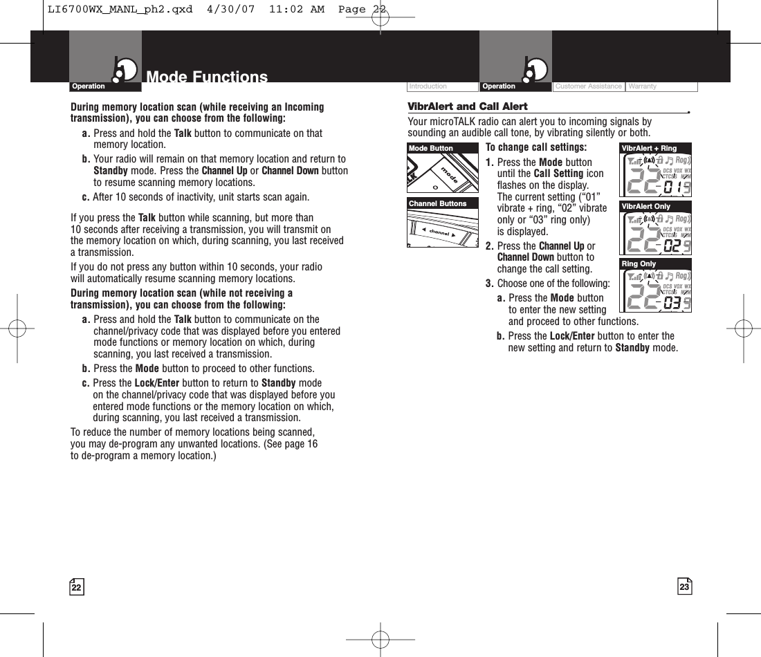 23Mode Functions22VibrAlert and Call Alert •Your microTALK radio can alert you to incoming signals bysounding an audible call tone, by vibrating silently or both. To change call settings:1. Press the Mode button until the Call Setting icon flashes on the display. The current setting (“01” vibrate + ring, “02” vibrate only or “03” ring only) is displayed.2. Press the Channel Up or Channel Down button to change the call setting.3. Choose one of the following:a. Press the Mode button to enter the new setting and proceed to other functions.b. Press the Lock/Enter button to enter thenew setting and return to Standby mode.OperationIntro Operation CustomerAssistanceWarrantyNoticeMain IconsSecondary IconsCustomer Assistance WarrantyIntroduction OperationIntro Operation CustomerAssistanceWarrantyNoticeMain IconsSecondary IconsDuring memory location scan (while receiving an Incomingtransmission), you can choose from the following:a. Press and hold the Talk button to communicate on thatmemory location.     b. Your radio will remain on that memory location and return toStandby mode. Press the Channel Up or Channel Down buttonto resume scanning memory locations.c. After 10 seconds of inactivity, unit starts scan again.If you press the Talk button while scanning, but more than 10 seconds after receiving a transmission, you will transmit on the memory location on which, during scanning, you last received atransmission. If you do not press any button within 10 seconds, your radio will automatically resume scanning memory locations. During memory location scan (while not receiving atransmission), you can choose from the following:a. Press and hold the Talk button to communicate on thechannel/privacy code that was displayed beforeyou enteredmode functions or memory location on which, duringscanning, you last received a transmission. b. Press the Mode button to proceed to other functions.c. Press the Lock/Enter button to return to Standby modeon the channel/privacy code that was displayed before youentered mode functions or the memory location on which,during scanning, you last received a transmission.To reduce the number of memory locations being scanned, you may de-program any unwanted locations. (See page 16 to de-program a memory location.)Mode ButtonChannel ButtonsVibrAlert + RingVibrAlert OnlyRing OnlyLI6700WX_MANL_ph2.qxd  4/30/07  11:02 AM  Page 22