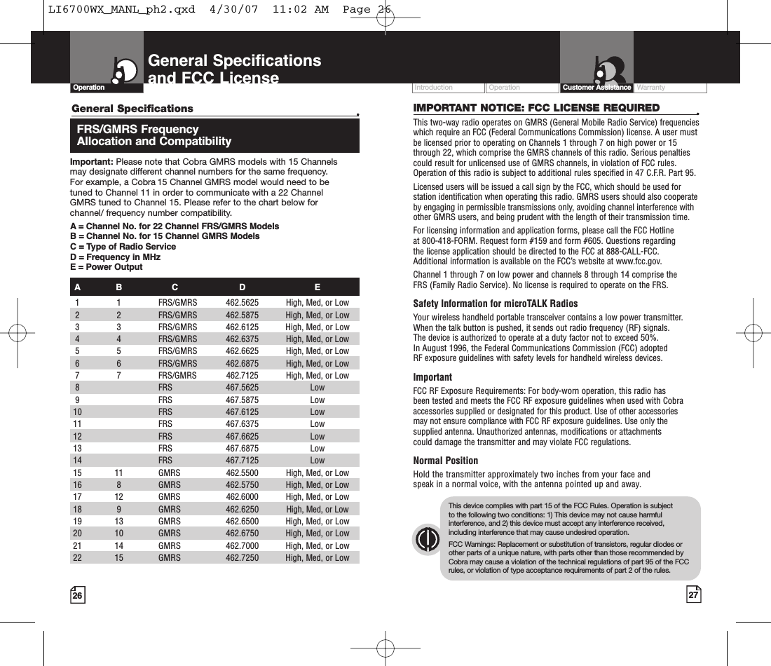 Operation WarrantyIntroduction27Intro Operation CustomerAssistanceWarrantyNoticeMain IconsSecondary IconsCustomer Assistance26General Specificationsand FCC LicenseIMPORTANT NOTICE: FCC LICENSE REQUIRED •This two-way radio operates on GMRS (General Mobile Radio Service) frequencieswhich require an FCC (Federal Communications Commission) license. A user mustbe licensed prior to operating on Channels 1 through 7 on high power or 15through 22, which comprise the GMRS channels of this radio. Serious penaltiescould result for unlicensed use of GMRS channels, in violation of FCC rules.Operation of this radio is subject to additional rules specified in 47 C.F.R. Part 95. Licensed users will be issued a call sign by the FCC, which should be used forstation identification when operating this radio. GMRS users should also cooperateby engaging in permissible transmissions only, avoiding channel interference withother GMRS users, and being prudent with the length of their transmission time. For licensing information and application forms, please call the FCC Hotline at 800-418-FORM. Request form #159 and form #605. Questions regarding the license application should be directed to the FCC at 888-CALL-FCC. Additional information is available on the FCC’s website at www.fcc.gov.Channel 1 through 7 on low power and channels 8 through 14 comprise the FRS (Family Radio Service). No license is required to operate on the FRS.Safety Information for microTALK RadiosYour wireless handheld portable transceiver contains a low power transmitter.When the talk button is pushed, it sends out radio frequency (RF) signals. The device is authorized to operate at a duty factor not to exceed 50%. In August 1996, the Federal Communications Commission (FCC) adopted RF exposureguidelines with safety levels for handheld wireless devices. ImportantFCC RF Exposure Requirements: For body-worn operation, this radio has been tested and meets the FCC RF exposure guidelines when used with Cobraaccessories supplied or designated for this product. Use of other accessories may not ensure compliance with FCC RF exposure guidelines. Use only thesupplied antenna. Unauthorized antennas, modifications or attachments could damage the transmitter and may violate FCC regulations. Normal PositionHold the transmitter approximately two inches from your face and speak in a normal voice, with the antenna pointed up and away.Intro Operation CustomerAssistanceWarrantyNoticeMain IconsSecondary IconsThis device complies with part 15 of the FCC Rules. Operation is subject to the following two conditions: 1) This device may not cause harmfulinterference, and 2) this device must accept any interference received,including interference that may cause undesired operation.FCC Warnings: Replacement or substitution of transistors, regular diodes orother parts of a unique nature, with parts other than those recommended byCobra may cause a violation of the technical regulations of part95 of the FCCrules, or violation of type acceptance requirements of part 2 of the rules.Intro Operation CustomerAssistanceWarrantyNoticeMain IconsSecondary IconsOperationGeneral Specifications •FRS/GMRS Frequency Allocation and CompatibilityImportant: Please note that Cobra GMRS models with 15 Channels may designate different channel numbers for the same frequency. For example, a Cobra 15 Channel GMRS model would need to be tuned to Channel 11 in order to communicate with a 22 Channel GMRS tuned to Channel 15. Please refer to the chart below for channel/ frequency number compatibility. A = Channel No. for 22 Channel FRS/GMRS ModelsB = Channel No. for 15 Channel GMRS ModelsC=Type of Radio ServiceD=Frequency in MHzE=Power OutputAB C D E1 1 FRS/GMRS  462.5625 High, Med, or Low 22 FRS/GMRS 462.5875 High, Med, or Low3 3 FRS/GMRS  462.6125 High, Med, or Low 4 4 FRS/GMRS  462.6375 High, Med, or Low5 5 FRS/GMRS  462.6625 High, Med, or Low 6 6 FRS/GMRS  462.6875 High, Med, or Low  77FRS/GMRS  462.7125 High, Med, or Low 8FRS 467.5625 Low 9FRS 467.5875 Low10 FRS 467.6125 Low 11 FRS 467.6375 Low12  FRS  467.6625 Low13 FRS 467.6875 Low 14 FRS 467.7125 Low15  11  GMRS  462.5500 High, Med, or Low 16  8  GMRS  462.5750 High, Med, or Low 17  12  GMRS  462.6000 High, Med, or Low 18  9  GMRS  462.6250 High, Med, or Low 19  13  GMRS  462.6500 High, Med, or Low 20  10  GMRS  462.6750 High, Med, or Low 21  14  GMRS  462.7000 High, Med, or Low 22  15  GMRS  462.7250 High, Med, or Low LI6700WX_MANL_ph2.qxd  4/30/07  11:02 AM  Page 26