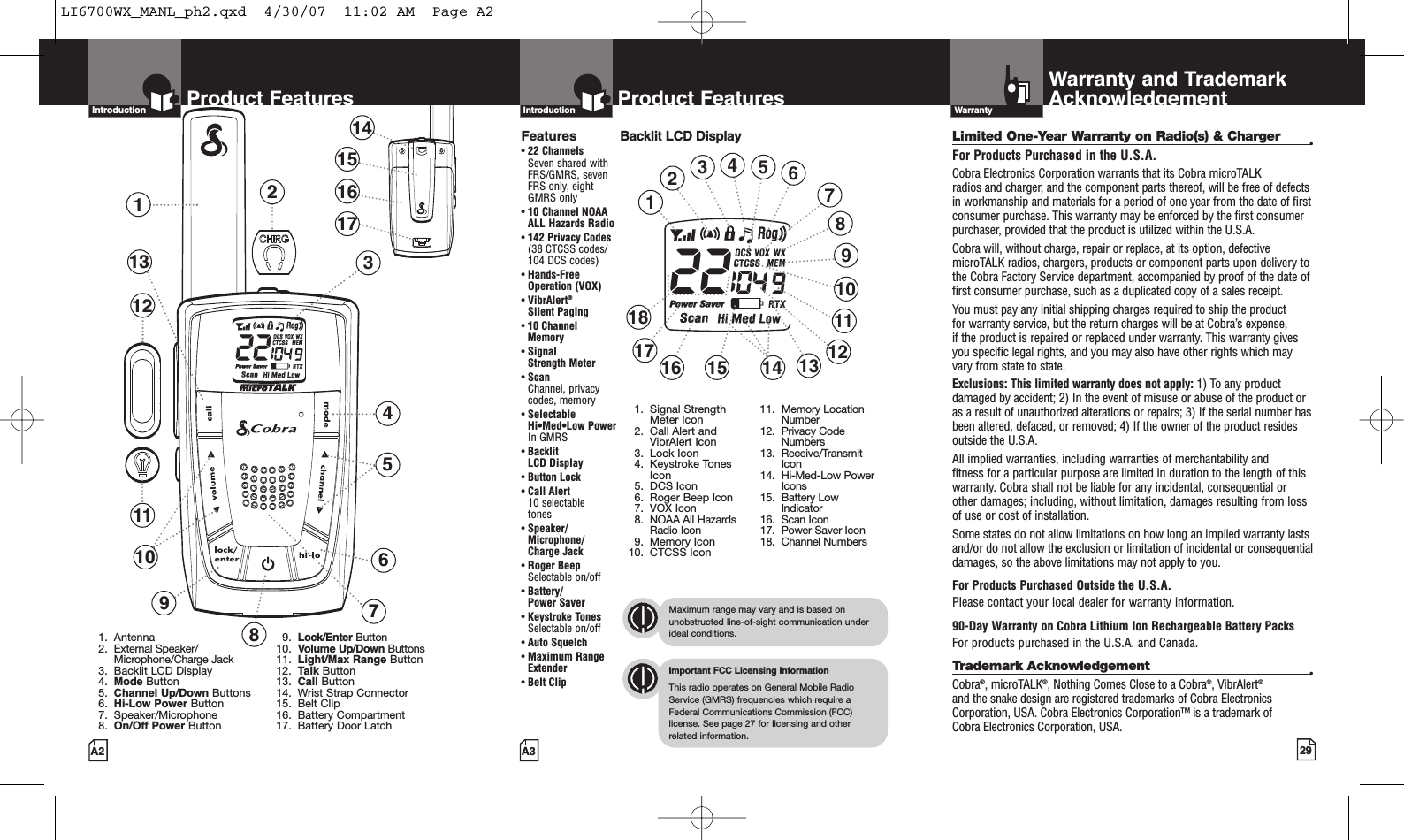 29A3Product FeaturesA2Product FeaturesIntro Operation CustomerAssistanceWarrantyNoticeMain IconsSecondary IconsIntroductionIntro Operation CustomerAssistanceWarrantyNoticeMain IconsSecondary IconsIntroductionBacklit LCD DisplayIntro Operation CustomerAssistanceWarrantyNoticeMain IconsSecondary IconsImportant FCC Licensing InformationThis radio operates on General Mobile RadioService (GMRS) frequencies which require aFederal Communications Commission (FCC)license. See page 27 for licensing and other related information.Intro Operation CustomerAssistanceWarrantyNoticeMain IconsSecondary IconsMaximum range may vary and is based onunobstructed line-of-sight communication underideal conditions.Features•22 ChannelsSeven shared withFRS/GMRS, seven FRS only, eight GMRS only•10 Channel NOAA ALL Hazards Radio•142 Privacy Codes(38 CTCSS codes/104 DCS codes)•Hands-Free Operation (VOX)•VibrAlert®Silent Paging•10 Channel Memory•Signal Strength Meter•ScanChannel, privacy codes, memory•Selectable Hi•Med•Low Power In GMRS•Backlit LCD Display•Button Lock•Call Alert 10 selectable tones•Speaker/Microphone/Charge Jack•Roger BeepSelectable on/off•Battery/Power Saver•Keystroke TonesSelectable on/off•Auto Squelch•Maximum RangeExtender•Belt ClipLimited One-Year Warranty on Radio(s) &amp; Charger •For Products Purchased in the U.S.A.Cobra Electronics Corporation warrants that its Cobra microTALK radios and charger, and the component parts thereof, will be free of defectsin workmanship and materials for a period of one year from the date of firstconsumer purchase. This warranty may be enforced by the first consumerpurchaser, provided that the product is utilized within the U.S.A. Cobra will, without charge, repair or replace, at its option, defectivemicroTALK radios, chargers, products or component parts upon delivery tothe Cobra Factory Service department, accompanied by proof of the date offirst consumer purchase, such as a duplicated copy of a sales receipt. You must pay any initial shipping charges required to ship the product for warranty service, but the return charges will be at Cobra’s expense, if the product is repaired or replaced under warranty. This warranty givesyou specific legal rights, and you may also have other rights which mayvary from state to state.Exclusions: This limited warranty does not apply: 1) To any productdamaged by accident; 2) In the event of misuse or abuse of the product oras a result of unauthorized alterations or repairs; 3) If the serial number hasbeen altered, defaced, or removed; 4) If the owner of the product residesoutside the U.S.A.All implied warranties, including warranties of merchantability and fitness for a particular purpose are limited in duration to the length of thiswarranty. Cobra shall not be liable for any incidental, consequential orother damages; including, without limitation, damages resulting from lossof use or cost of installation. Some states do not allow limitations on how long an implied warranty lastsand/or do not allow the exclusion or limitation of incidental or consequentialdamages, so the above limitations may not apply to you.For Products Purchased Outside the U.S.A.Please contact your local dealer for warranty information.90-Day Warranty on Cobra Lithium Ion Rechargeable Battery Packs For products purchased in the U.S.A. and Canada.Trademark Acknowledgement •Cobra®,microTALK®,Nothing Comes Close to a Cobra®, VibrAlert®and the snake design are registered trademarks of Cobra ElectronicsCorporation, USA. Cobra Electronics Corporation™ is a trademark of Cobra Electronics Corporation, USA.Warranty and TrademarkAcknowledgementWarrantyIntro Operation CustomerAssistanceWarrantyNoticeMain IconsSecondary Icons123457610121391. Antenna2. External Speaker/Microphone/Charge Jack3. Backlit LCD Display4. Mode Button5. Channel Up/Down Buttons6. Hi-Low Power Button7. Speaker/Microphone8. On/Off Power Button9. Lock/Enter Button10. Volume Up/Down Buttons11. Light/Max Range Button12. Talk Button13. Call Button14. Wrist Strap Connector15. Belt Clip16. Battery Compartment17. Battery Door Latch141516178111. Signal StrengthMeter Icon2. Call Alert andVibrAlert Icon3. Lock Icon4. Keystroke TonesIcon5. DCS Icon6. Roger Beep Icon7. VOX Icon8. NOAA All HazardsRadio Icon9. Memory Icon10. CTCSS Icon11. MemoryLocationNumber12. Privacy CodeNumbers13. Receive/TransmitIcon14. Hi-Med-Low PowerIcons15. Battery LowIndicator16. Scan Icon17. Power Saver Icon18. Channel Numbers1234691013151618 11145812177LI6700WX_MANL_ph2.qxd  4/30/07  11:02 AM  Page A2