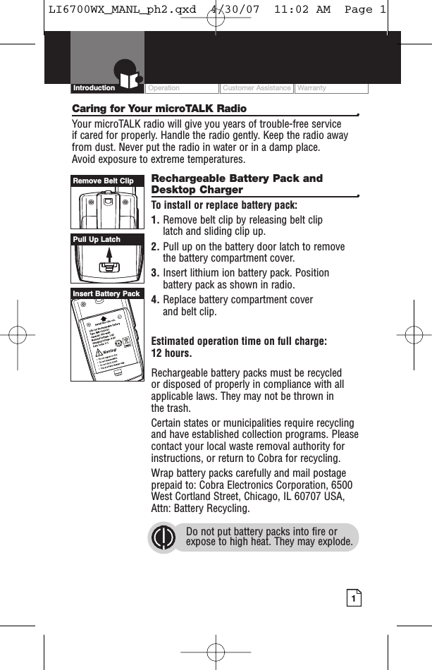 Intro Operation CustomerAssistanceWarrantyNoticeMain IconsSecondary IconsOperation Customer Assistance Warranty1Intro Operation CustomerAssistanceWarrantyNoticeMain IconsSecondary IconsIntroductionCaring for Your microTALK Radio •Your microTALK radio will give you years of trouble-free service if cared for properly. Handle the radio gently. Keep the radio awayfrom dust. Never put the radio in water or in a damp place. Avoid exposure to extreme temperatures.Rechargeable Battery Pack andDesktop Charger  •To install or replace battery pack:1. Remove belt clip by releasing belt clip latch and sliding clip up.2. Pull up on the battery door latch to removethe battery compartment cover.3. Insert lithium ion battery pack. Positionbattery pack as shown in radio.4. Replace battery compartment cover and belt clip.Estimated operation time on full charge: 12 hours.Rechargeable battery packs must be recycled or disposed of properly in compliance with allapplicable laws. They may not be thrown in the trash. Certain states or municipalities require recyclingand have established collection programs. Pleasecontact your local waste removal authority forinstructions, or return to Cobra for recycling. Wrap battery packs carefully and mail postageprepaid to: Cobra Electronics Corporation, 6500West Cortland Street, Chicago, IL 60707 USA,Attn: Battery Recycling.Do not put batterypacks into fire orexpose to high heat. They may explode.Pull Up LatchRemove Belt ClipInsert Battery PackLI6700WX_MANL_ph2.qxd  4/30/07  11:02 AM  Page 1
