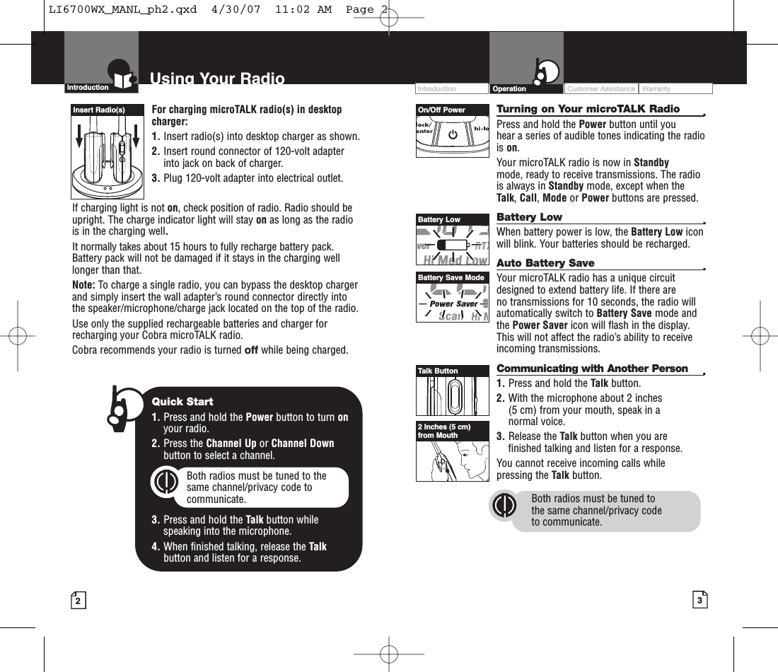 32Intro Operation CustomerAssistanceWarrantyNoticeMain IconsSecondary IconsFor charging microTALK radio(s) in desktopcharger:1. Insert radio(s) into desktop charger as shown. 2. Insert round connector of 120-volt adapterinto jack on back of charger.3. Plug 120-volt adapter into electrical outlet.If charging light is not on,check position of radio. Radio should beupright. The charge indicator light will stay on as long as the radiois in the charging well.It normally takes about 15 hours to fully recharge battery pack. Battery pack will not be damaged if it stays in the charging welllonger than that.  Note: To charge a single radio, you can bypass the desktop chargerand simply insert the wall adapter’s round connector directly intothe speaker/microphone/charge jack located on the top of the radio.Use only the supplied rechargeable batteries and charger forrecharging your Cobra microTALK radio.Cobra recommends your radio is turned off while being charged.Turning on Your microTALK Radio •Press and hold the Power button until you hear a series of audible tones indicating the radiois on.Your microTALK radio is now in Standby mode, ready to receive transmissions. The radiois always in Standby mode, except when theTalk,Call,Mode or Power buttons are pressed.Battery Low •When battery power is low, the Battery Low iconwill blink. Your batteries should be recharged.Auto Battery Save •Your microTALK radio has a unique circuitdesigned to extend battery life. If there are no transmissions for 10 seconds, the radio willautomatically switch to Battery Save mode andthe Power Saver icon will flash in the display.This will not affect the radio’s ability to receiveincoming transmissions.Communicating with Another Person •1. Press and hold the Talk button.2. With the microphone about 2 inches (5 cm) from your mouth, speak in a normal voice.3. Release the Talk button when you arefinished talking and listen for a response.You cannot receive incoming calls while pressing the Talk button.Both radios must be tuned to the same channel/privacy code to communicate.Intro Operation CustomerAssistanceWarrantyNoticeMain IconsSecondary IconsIntroduction Using Your Radio Customer Assistance WarrantyIntroduction OperationIntro Operation CustomerAssistanceWarrantyNoticeMain IconsSecondary IconsInsert Radio(s) On/Off PowerBattery LowBattery Save ModeTalk Button2Inches (5 cm)from MouthIntro Operation CustomerAssistanceWarrantyNoticeMain IconsSecondary IconsQuick Start1. Press and hold the Power button to turn onyour radio.2. Press the Channel Up or Channel Downbutton to select a channel.Both radios must be tuned to the same channel/privacy code tocommunicate.3. Press and hold the Talk button while speaking into the microphone.4. When finished talking, release the Talkbutton and listen for a response.Intro Operation CustomerAssistanceWarrantyNoticeMain IconsSecondary IconsLI6700WX_MANL_ph2.qxd  4/30/07  11:02 AM  Page 2