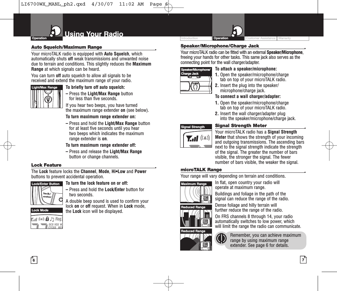 Intro Operation CustomerAssistanceWarrantyNoticeMain IconsSecondary IconsCustomer Assistance WarrantyIntroduction7OperationIntro Operation CustomerAssistanceWarrantyNoticeMain IconsSecondary IconsSpeaker/Microphone/Charge Jack •Your microTALK radio can be fitted with an external Speaker/Microphone,freeing your hands for other tasks. This same jack also serves as theconnecting point for the wall charger/adapter.To attach a speaker/microphone:1. Open the speaker/microphone/charge tab on top of your microTALK radio.2. Insert the plug into the speaker/microphone/charge jack.To connect a wall charger/adapter:1. Open the speaker/microphone/charge tab on top of your microTALK radio.2. Insert the wall charger/adapter plug into the speaker/microphone/charge jack.Signal Strength Meter •Your microTALK radio has a Signal StrengthMeter that shows the strength of your incomingand outgoing transmissions. The ascending barsnext to the signal strength indicate the strengthof the signal. The greater the number of barsvisible, the stronger the signal. The fewernumber of bars visible, the weaker the signal.microTALK Range •Your range will vary depending on terrain and conditions. In flat, open country your radio will operate at maximum range. Buildings and foliage in the path of the signal can reduce the range of the radio.Dense foliage and hilly terrain will further reduce the range of the radio.On FRS channels 8 through 14, your radioautomatically switches to low power, which will limit the range the radio can communicate.Remember, you can achieve maximumrange by using maximum rangeextender.See page 6 for details.6Using Your RadioAuto Squelch/Maximum Range •Your microTALK radio is equipped with Auto Squelch, whichautomatically shuts off weak transmissions and unwanted noise due to terrain and conditions. This slightly reduces the MaximumRange at which signals can be heard.You can turn off auto squelch to allow all signals to be received and extend the maximum range of your radio.To briefly turn off auto squelch:–Press the Light/Max Range button for less than five seconds. If you hear two beeps, you have turned the maximum range extender on (see below).To turn maximum range extender on:–Press and hold the Light/Max Range buttonfor at least five seconds until you hear two beeps which indicates the maximum range extender is on.Toturnmaximum range extender off:–Press and release the Light/Max Rangebutton or change channels.Lock Feature•The Lock featurelocks the Channel,Mode,Hi•Low and Powerbuttons to prevent accidental operation. To turn the lock feature on or off:–Press and hold the Lock/Enter button for two seconds.Adouble beep sound is used to confirm yourlock on or off request. When in Lock mode, the Lock icon will be displayed.OperationIntro Operation CustomerAssistanceWarrantyNoticeMain IconsSecondary IconsLight/Max RangeLock/Enter ButtonLock ModeSpeaker/Microphone/Charge JackSignal StrengthMaximum RangeReduced RangeReduced RangeLI6700WX_MANL_ph2.qxd  4/30/07  11:02 AM  Page 6