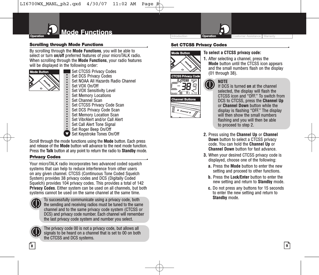 Intro Operation CustomerAssistanceWarrantyNoticeMain IconsSecondary IconsIntro Operation CustomerAssistanceWarrantyNoticeMain IconsSecondary IconsIntro Operation CustomerAssistanceWarrantyNoticeMain IconsSecondary IconsCustomer Assistance WarrantyIntroduction9OperationIntro Operation CustomerAssistanceWarrantyNoticeMain IconsSecondary Icons8Mode FunctionsScrolling through Mode Functions •By scrolling through the Mode Functions,you will be able to select or turn on/off preferred features of your microTALK radio.When scrolling through the Mode Functions,your radio features will be displayed in the following order:Set CTCSS Privacy CodesSet DCS Privacy CodesSet NOAA All Hazards Radio ChannelSet VOX On/OffSet VOX Sensitivity LevelSet Memory LocationsSet Channel ScanSet CTCSS Privacy Code Scan Set DCS Privacy Code Scan Set Memory Location ScanSet VibrAlert and/or Call AlertSet Call Alert Tone SignalSet Roger Beep On/OffSet Keystroke Tones On/OffScroll through the mode functions using the Mode button. Each pressand release of the Mode button will advance to the next mode function.Press the Talk button at any point to return the radio to Standby mode.Privacy Codes •Your microTALK radio incorporates two advanced coded squelchsystems that can help to reduce interference from other users on any given channel. CTCSS (Continuous Tone Coded SquelchSystem) provides 38 privacy codes and DCS (Digitally CodedSquelch) provides 104 privacy codes. This provides a total of 142Privacy Codes.Either system can be used on all channels, but bothsystems cannot be used on the same channel at the same time.To successfully communicate using a privacy code, both the sending and receiving radios must be tuned to the samechannel and to the same privacy code system (CTCSS orDCS) and privacy code number. Each channel will rememberthe last privacy code system and number you select.The privacy code 00 is not a privacy code, but allows allsignals to be heard on a channel that is set to 00 on both the CTCSS and DCS systems.OperationIntro Operation CustomerAssistanceWarrantyNoticeMain IconsSecondary IconsSet CTCSS Privacy Codes •To select a CTCSS privacy code:1. After selecting a channel, press the Mode button until the CTCSS icon appearsand the small numbers flash on the display(01 through 38).NOTEIf DCS is turned on at the channelselected, the display will flash the CTCSS icon and “OFF.” To switch from DCS to CTCSS, press the Channel Upor Channel Down button while thedisplay is flashing “OFF.” The display will then show the small numbersflashing and you will then be able to proceed to step 2.2. Press using the Channel Up or Channel Down button to select a CTCSS privacy code. You can hold the Channel Up orChannel Down button for fast advance.3. When your desired CTCSS privacy code isdisplayed, choose one of the following:a. Press the Mode button to enter the newsetting and proceed to other functions.b. Press the Lock/Enter button to enter thenew setting and return to Standby mode.c. Do not press any buttons for 15 seconds to enter the new setting and return toStandby mode.Mode ButtonMode ButtonChannel ButtonsCTCSS Privacy CodeLI6700WX_MANL_ph2.qxd  4/30/07  11:02 AM  Page 8
