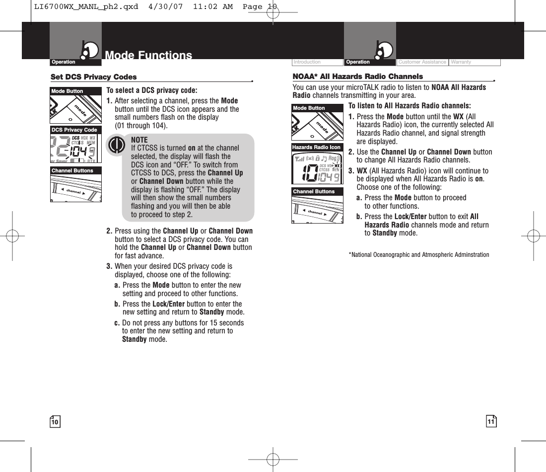 Intro Operation CustomerAssistanceWarrantyNoticeMain IconsSecondary IconsCustomer Assistance WarrantyIntroduction OperationIntro Operation CustomerAssistanceWarrantyNoticeMain IconsSecondary Icons10Mode FunctionsOperationIntro Operation CustomerAssistanceWarrantyNoticeMain IconsSecondary Icons11Set DCS Privacy Codes •To select a DCS privacy code:1. After selecting a channel, press the Modebutton until the DCS icon appears and thesmall numbers flash on the display(01 through 104).NOTEIf CTCSS is turned on at the channelselected, the display will flash the DCS icon and “OFF.” To switch from CTCSS to DCS, press the Channel Upor Channel Down button while thedisplay is flashing “OFF.” The display will then show the small numbersflashing and you will then be able to proceed to step 2.2. Press using the Channel Up or Channel Downbutton to select a DCS privacy code. You canhold the Channel Up or Channel Down buttonfor fast advance.3. When your desired DCS privacy code isdisplayed, choose one of the following:a. Press the Mode button to enter the newsetting and proceed to other functions.b. Press the Lock/Enter button to enter thenew setting and return to Standby mode.c. Do not press any buttons for 15 seconds to enter the new setting and return toStandby mode.NOAA* All Hazards Radio Channels •You can use your microTALK radio to listen to NOAA All HazardsRadio channels transmitting in your area.To listen to All Hazards Radio channels:1. Press the Mode button until the WX (AllHazards Radio) icon, the currently selected AllHazards Radio channel, and signal strengthare displayed.2. Use the Channel Up or Channel Down buttonto change All Hazards Radio channels.3. WX (All Hazards Radio) icon will continue tobe displayed when All Hazards Radio is on.Choose one of the following:a. Press the Mode button to proceed to other functions.b. Press the Lock/Enter button to exit AllHazards Radio channels mode and returnto Standby mode.*National Oceanographic and Atmospheric AdminstrationMode ButtonChannel ButtonsDCS Privacy CodeMode ButtonChannel ButtonsHazards Radio IconLI6700WX_MANL_ph2.qxd  4/30/07  11:02 AM  Page 10