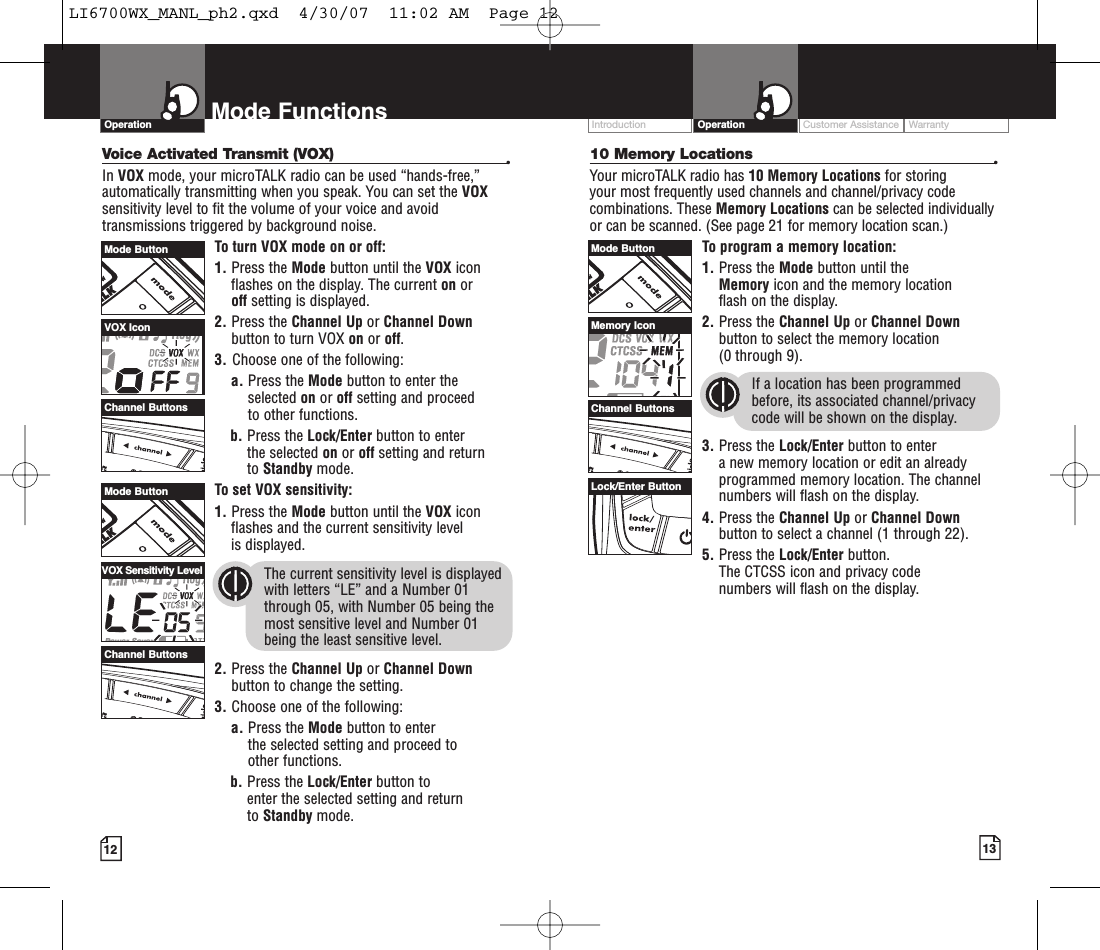 Customer Assistance WarrantyIntroduction13OperationIntro Operation CustomerAssistanceWarrantyNoticeMain IconsSecondary Icons12Mode FunctionsOperationIntro Operation CustomerAssistanceWarrantyNoticeMain IconsSecondary IconsIntro Operation CustomerAssistanceWarrantyNoticeMain IconsSecondary Icons10 Memory Locations •Your microTALK radio has 10 Memory Locations for storing your most frequently used channels and channel/privacy codecombinations. These Memory Locations can be selected individuallyor can be scanned. (See page 21 for memory location scan.)To program a memory location:1. Press the Mode button until the Memory icon and the memory location flash on the display.2. Press the Channel Up or Channel Downbutton to select the memory location (0 through 9).If a location has been programmedbefore, its associated channel/privacycode will be shown on the display.3. Press the Lock/Enter button to enter anew memory location or edit an alreadyprogrammed memorylocation. The channelnumbers will flash on the display.4. Press the Channel Up or Channel Downbutton to select a channel (1 through 22).5. Press the Lock/Enter button. The CTCSS icon and privacy code numbers will flash on the display.Intro Operation CustomerAssistanceWarrantyNoticeMain IconsSecondary IconsVoice Activated Transmit (VOX) •In VOX mode, your microTALK radio can be used “hands-free,”automatically transmitting when you speak. You can set the VOXsensitivity level to fit the volume of your voice and avoidtransmissions triggered by background noise. To turn VOX mode on or off:1. Press the Mode button until the VOX iconflashes on the display. The current on or off setting is displayed.2. Press the Channel Up or Channel Downbutton to turn VOX on or off.3. Choose one of the following:a. Press the Mode button to enter theselected on or off setting and proceedto other functions.  b. Press the Lock/Enter button to enter the selected on or off setting and return to Standby mode. Toset VOX sensitivity:1. Press the Mode button until the VOX iconflashes and the current sensitivity level is displayed. The current sensitivity level is displayedwith letters “LE” and a Number 01through 05, with Number 05 being themost sensitive level and Number 01 being the least sensitive level.2. Press the Channel Up or Channel Downbutton to change the setting.3. Choose one of the following:a. Press the Mode button to enter the selected setting and proceed to other functions.b. Press the Lock/Enter button to enter the selected setting and returnto Standby mode.Mode ButtonMode ButtonChannel ButtonsChannel ButtonsVOX IconVOX Sensitivity LevelMode ButtonChannel ButtonsMemory IconLock/Enter ButtonLI6700WX_MANL_ph2.qxd  4/30/07  11:02 AM  Page 12