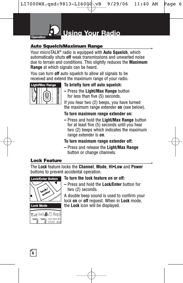 6Using Your RadioAuto Squelch/Maximum Range •Your microTALK®radio is equipped with Auto Squelch, whichautomatically shuts off weak transmissions and unwanted noise due to terrain and conditions. This slightly reduces the MaximumRange at which signals can be heard.You can turn off auto squelch to allow all signals to be received and extend the maximum range of your radio.To briefly turn off auto squelch:–Press the Light/Max Range button for less than five (5) seconds. If you hear two (2) beeps, you have turned the maximum range extender on (see below).To turn maximum range extender on:–Press and hold the Light/Max Range buttonfor at least five (5) seconds until you hear two (2) beeps which indicates the maximum range extender is on.To turn maximum range extender off:–Press and release the Light/Max Rangebutton or change channels.Lock Feature •The Lock feature locks the Channel, Mode, Hi•Low and Powerbuttons to prevent accidental operation. To turn the lock feature on or off:–Press and hold the Lock/Enter button for two (2) seconds.A double beep sound is used to confirm yourlock on or off request. When in Lock mode, the Lock icon will be displayed.OperationLight/Max RangeLock/Enter ButtonLock ModeLI7000WX.qxd:9813-LI6000 vB  9/29/06  11:40 AM  Page 6