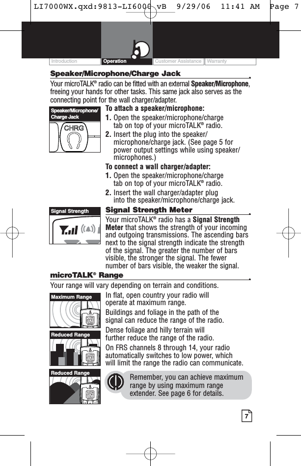 Customer Assistance WarrantyIntroduction7OperationSpeaker/Microphone/Charge Jack •Your microTALK®radio can be fitted with an external Speaker/Microphone,freeing your hands for other tasks. This same jack also serves as theconnecting point for the wall charger/adapter.To attach a speaker/microphone:1. Open the speaker/microphone/charge tab on top of your microTALK®radio.2. Insert the plug into the speaker/microphone/charge jack. (See page 5 forpower output settings while using speaker/microphones.)To connect a wall charger/adapter:1. Open the speaker/microphone/charge tab on top of your microTALK®radio.2. Insert the wall charger/adapter plug into the speaker/microphone/charge jack.Signal Strength Meter •Your microTALK®radio has a Signal StrengthMeter that shows the strength of your incomingand outgoing transmissions. The ascending barsnext to the signal strength indicate the strengthof the signal. The greater the number of barsvisible, the stronger the signal. The fewernumber of bars visible, the weaker the signal.microTALK®Range •Your range will vary depending on terrain and conditions. In flat, open country your radio will operate at maximum range. Buildings and foliage in the path of the signal can reduce the range of the radio.Dense foliage and hilly terrain will further reduce the range of the radio.On FRS channels 8 through 14, your radioautomatically switches to low power, which will limit the range the radio can communicate.Remember, you can achieve maximumrange by using maximum rangeextender. See page 6 for details.Speaker/Microphone/Charge JackSignal StrengthMaximum RangeReduced RangeReduced RangeLI7000WX.qxd:9813-LI6000 vB  9/29/06  11:41 AM  Page 7
