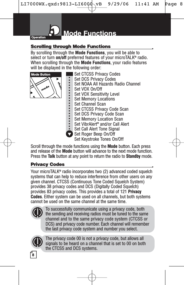 8Mode FunctionsScrolling through Mode Functions •By scrolling through the Mode Functions, you will be able to select or turn on/off preferred features of your microTALK®radio.When scrolling through the Mode Functions, your radio features will be displayed in the following order:Set CTCSS Privacy CodesSet DCS Privacy CodesSet NOAA All Hazards Radio ChannelSet VOX On/Off Set VOX Sensitivity LevelSet Memory LocationsSet Channel ScanSet CTCSS Privacy Code Scan Set DCS Privacy Code Scan Set Memory Location ScanSet VibrAlert®and/or Call AlertSet Call Alert Tone SignalSet Roger Beep On/OffSet Keystroke Tones On/OffScroll through the mode functions using the Mode button. Each pressand release of the Mode button will advance to the next mode function.Press the Talk button at any point to return the radio to Standby mode.Privacy Codes •Your microTALK®radio incorporates two (2) advanced coded squelchsystems that can help to reduce interference from other users on anygiven channel. CTCSS (Continuous Tone Coded Squelch System)provides 38 privacy codes and DCS (Digitally Coded Squelch)provides 83 privacy codes. This provides a total of 121 PrivacyCodes. Either system can be used on all channels, but both systemscannot be used on the same channel at the same time.To successfully communicate using a privacy code, both the sending and receiving radios must be tuned to the samechannel and to the same privacy code system (CTCSS orDCS) and privacy code number. Each channel will rememberthe last privacy code system and number you select.The privacy code 00 is not a privacy code, but allows allsignals to be heard on a channel that is set to 00 on both the CTCSS and DCS systems.OperationMode ButtonLI7000WX.qxd:9813-LI6000 vB  9/29/06  11:41 AM  Page 8
