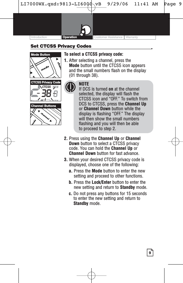 Customer Assistance WarrantyIntroduction9OperationSet CTCSS Privacy Codes •To select a CTCSS privacy code:1. After selecting a channel, press the Mode button until the CTCSS icon appearsand the small numbers flash on the display(01 through 38).NOTEIf DCS is turned on at the channelselected, the display will flash the CTCSS icon and “OFF.” To switch from DCS to CTCSS, press the Channel Upor Channel Down button while thedisplay is flashing “OFF.” The display will then show the small numbersflashing and you will then be able to proceed to step 2.2. Press using the Channel Up or Channel Down button to select a CTCSS privacy code. You can hold the Channel Up orChannel Down button for fast advance.3. When your desired CTCSS privacy code isdisplayed, choose one of the following:a. Press the Mode button to enter the newsetting and proceed to other functions.b. Press the Lock/Enter button to enter thenew setting and return to Standby mode.c. Do not press any buttons for 15 seconds to enter the new setting and return toStandby mode.Channel ButtonsCTCSS Privacy CodeMode ButtonLI7000WX.qxd:9813-LI6000 vB  9/29/06  11:41 AM  Page 9