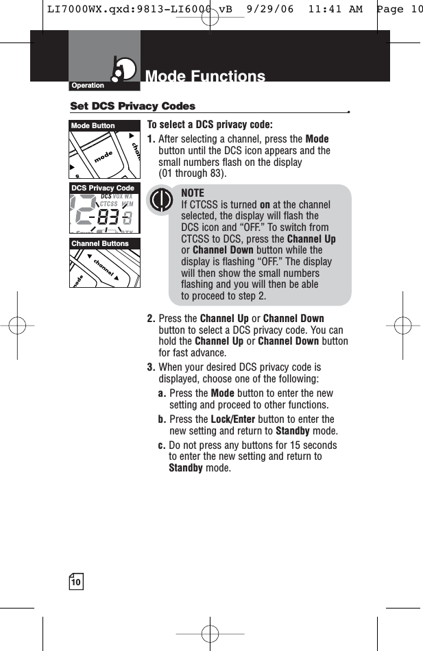 10Mode FunctionsOperationSet DCS Privacy Codes •To select a DCS privacy code:1. After selecting a channel, press the Modebutton until the DCS icon appears and thesmall numbers flash on the display(01 through 83).NOTEIf CTCSS is turned on at the channelselected, the display will flash the DCS icon and “OFF.” To switch from CTCSS to DCS, press the Channel Upor Channel Down button while thedisplay is flashing “OFF.” The display will then show the small numbersflashing and you will then be able to proceed to step 2.2. Press the Channel Up or Channel Downbutton to select a DCS privacy code. You canhold the Channel Up or Channel Down buttonfor fast advance.3. When your desired DCS privacy code isdisplayed, choose one of the following:a. Press the Mode button to enter the newsetting and proceed to other functions.b. Press the Lock/Enter button to enter thenew setting and return to Standby mode.c. Do not press any buttons for 15 seconds to enter the new setting and return toStandby mode.Channel ButtonsDCS Privacy CodeMode ButtonLI7000WX.qxd:9813-LI6000 vB  9/29/06  11:41 AM  Page 10