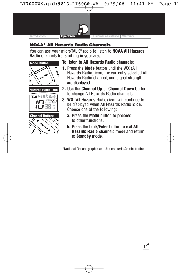 Customer Assistance WarrantyIntroduction Operation11NOAA* All Hazards Radio Channels •You can use your microTALK®radio to listen to NOAA All HazardsRadio channels transmitting in your area.To listen to All Hazards Radio channels:1. Press the Mode button until the WX (AllHazards Radio) icon, the currently selected AllHazards Radio channel, and signal strengthare displayed.2. Use the Channel Up or Channel Down buttonto change All Hazards Radio channels.3. WX (All Hazards Radio) icon will continue tobe displayed when All Hazards Radio is on.Choose one of the following:a. Press the Mode button to proceed to other functions.b. Press the Lock/Enter button to exit AllHazards Radio channels mode and returnto Standby mode.*National Oceanographic and Atmospheric AdminstrationChannel ButtonsHazards Radio IconMode ButtonLI7000WX.qxd:9813-LI6000 vB  9/29/06  11:41 AM  Page 11