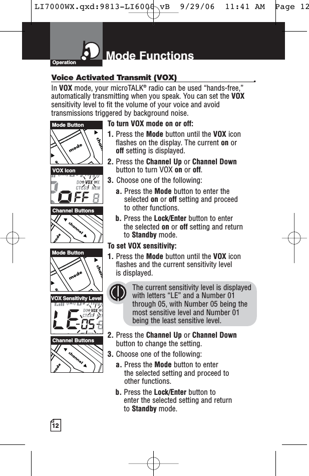 12Mode FunctionsOperationVoice Activated Transmit (VOX) •In VOX mode, your microTALK®radio can be used “hands-free,”automatically transmitting when you speak. You can set the VOXsensitivity level to fit the volume of your voice and avoidtransmissions triggered by background noise. To turn VOX mode on or off:1. Press the Mode button until the VOX iconflashes on the display. The current on or off setting is displayed.2. Press the Channel Up or Channel Downbutton to turn VOX on or off.3. Choose one of the following:a. Press the Mode button to enter theselected on or off setting and proceedto other functions.  b. Press the Lock/Enter button to enter the selected on or off setting and return to Standby mode. To set VOX sensitivity:1. Press the Mode button until the VOX iconflashes and the current sensitivity level is displayed. The current sensitivity level is displayedwith letters “LE” and a Number 01through 05, with Number 05 being themost sensitive level and Number 01 being the least sensitive level.2. Press the Channel Up or Channel Downbutton to change the setting.3. Choose one of the following:a. Press the Mode button to enter the selected setting and proceed to other functions.b. Press the Lock/Enter button to enter the selected setting and return to Standby mode.Channel ButtonsChannel ButtonsVOX IconVOX Sensitivity LevelMode ButtonMode ButtonLI7000WX.qxd:9813-LI6000 vB  9/29/06  11:41 AM  Page 12