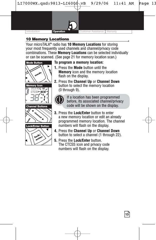 Customer Assistance WarrantyIntroduction13Operation10 Memory Locations •Your microTALK®radio has 10 Memory Locations for storing your most frequently used channels and channel/privacy codecombinations. These Memory Locations can be selected individuallyor can be scanned. (See page 21 for memory location scan.)To program a memory location:1. Press the Mode button until the Memory icon and the memory location flash on the display.2. Press the Channel Up or Channel Downbutton to select the memory location (0 through 9).If a location has been programmedbefore, its associated channel/privacycode will be shown on the display.3. Press the Lock/Enter button to enter a new memory location or edit an alreadyprogrammed memory location. The channelnumbers will flash on the display.4. Press the Channel Up or Channel Downbutton to select a channel (1 through 22).5. Press the Lock/Enter button. The CTCSS icon and privacy code numbers will flash on the display.Channel ButtonsMemory IconMode ButtonLock/Enter ButtonLI7000WX.qxd:9813-LI6000 vB  9/29/06  11:41 AM  Page 13