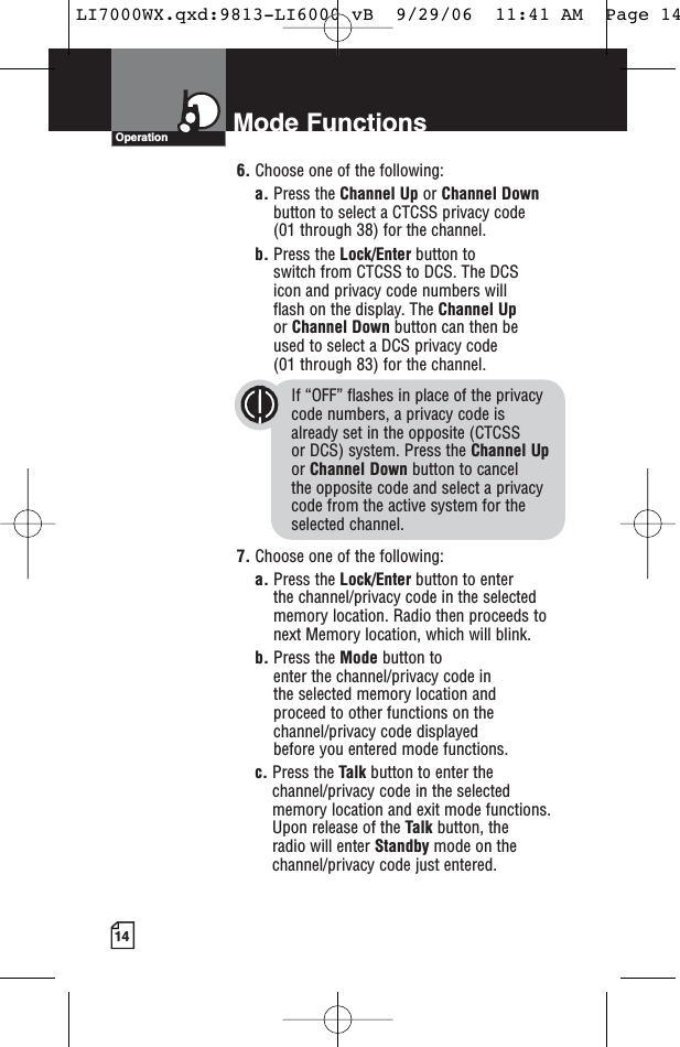 14Mode FunctionsOperation6. Choose one of the following:a. Press the Channel Up or Channel Downbutton to select a CTCSS privacy code (01 through 38) for the channel.b. Press the Lock/Enter button to switch from CTCSS to DCS. The DCS icon and privacy code numbers will flash on the display. The Channel Upor Channel Down button can then be used to select a DCS privacy code (01 through 83) for the channel.If “OFF” flashes in place of the privacy code numbers, a privacy code is already set in the opposite (CTCSS or DCS) system. Press the Channel Upor Channel Down button to cancel the opposite code and select a privacycode from the active system for theselected channel.7. Choose one of the following:a. Press the Lock/Enter button to enter the channel/privacy code in the selectedmemory location. Radio then proceeds tonext Memory location, which will blink. b. Press the Mode button to enter the channel/privacy code in the selected memory location and proceed to other functions on thechannel/privacy code displayed before you entered mode functions.c. Press the Talk button to enter thechannel/privacy code in the selectedmemory location and exit mode functions.Upon release of the Talk button, the radio will enter Standby mode on thechannel/privacy code just entered.LI7000WX.qxd:9813-LI6000 vB  9/29/06  11:41 AM  Page 14