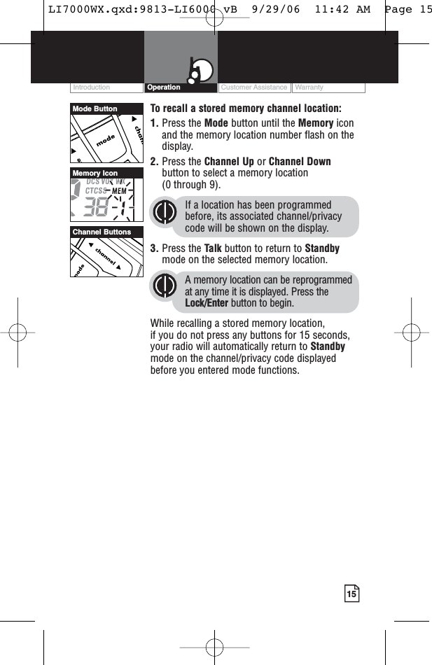 Customer Assistance WarrantyIntroduction15OperationTo recall a stored memory channel location:1. Press the Mode button until the Memory iconand the memory location number flash on thedisplay.2. Press the Channel Up or Channel Downbutton to select a memory location (0 through 9). If a location has been programmedbefore, its associated channel/privacycode will be shown on the display.3. Press the Talk button to return to Standbymode on the selected memory location.A memory location can be reprogrammedat any time it is displayed. Press theLock/Enter button to begin.While recalling a stored memory location, if you do not press any buttons for 15 seconds,your radio will automatically return to Standbymode on the channel/privacy code displayedbefore you entered mode functions.Channel ButtonsMemory IconMode ButtonLI7000WX.qxd:9813-LI6000 vB  9/29/06  11:42 AM  Page 15