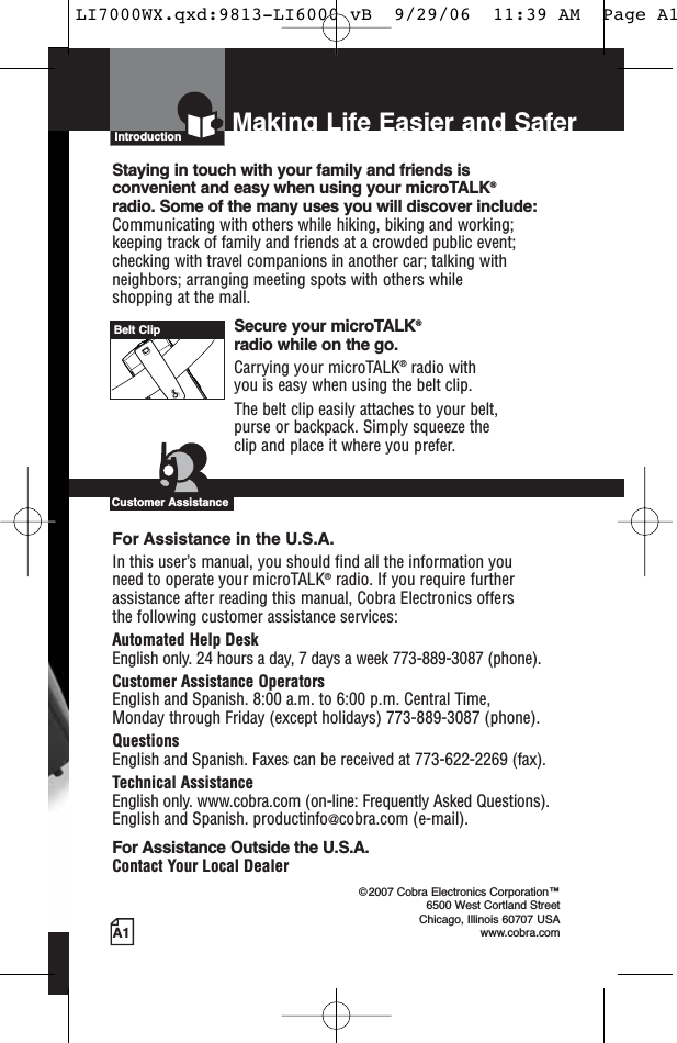 A1Making Life Easier and SaferIntroductionStaying in touch with your family and friends is convenient and easy when using your microTALK®radio. Some of the many uses you will discover include:Communicating with others while hiking, biking and working;keeping track of family and friends at a crowded public event;checking with travel companions in another car; talking withneighbors; arranging meeting spots with others while shopping at the mall.Secure your microTALK®radio while on the go.Carrying your microTALK®radio with you is easy when using the belt clip. The belt clip easily attaches to your belt, purse or backpack. Simply squeeze the clip and place it where you prefer.For Assistance in the U.S.A. In this user’s manual, you should find all the information you need to operate your microTALK®radio. If you require furtherassistance after reading this manual, Cobra Electronics offers the following customer assistance services:Automated Help Desk English only. 24 hours a day, 7 days a week 773-889-3087 (phone). Customer Assistance OperatorsEnglish and Spanish. 8:00 a.m. to 6:00 p.m. Central Time, Monday through Friday (except holidays) 773-889-3087 (phone). QuestionsEnglish and Spanish. Faxes can be received at 773-622-2269 (fax). Technical AssistanceEnglish only. www.cobra.com (on-line: Frequently Asked Questions). English and Spanish. productinfo@cobra.com (e-mail).For Assistance Outside the U.S.A. Contact Your Local Dealer©2007 Cobra Electronics Corporation™6500 West Cortland StreetChicago, Illinois 60707 USAwww.cobra.comCustomer AssistanceBelt ClipLI7000WX.qxd:9813-LI6000 vB  9/29/06  11:39 AM  Page A1