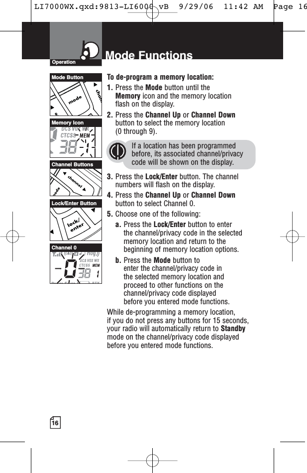 16Mode FunctionsOperationTo de-program a memory location:1. Press the Mode button until the Memory icon and the memory location flash on the display.2. Press the Channel Up or Channel Downbutton to select the memory location (0 through 9).If a location has been programmedbefore, its associated channel/privacycode will be shown on the display.3. Press the Lock/Enter button. The channelnumbers will flash on the display.4. Press the Channel Up or Channel Downbutton to select Channel 0.5. Choose one of the following:a. Press the Lock/Enter button to enter the channel/privacy code in the selectedmemory location and return to thebeginning of memory location options. b. Press the Mode button to enter the channel/privacy code in the selected memory location and proceed to other functions on thechannel/privacy code displayed before you entered mode functions.While de-programming a memory location, if you do not press any buttons for 15 seconds,your radio will automatically return to Standbymode on the channel/privacy code displayedbefore you entered mode functions.Channel ButtonsMemory IconChannel 0Mode ButtonLock/Enter ButtonLI7000WX.qxd:9813-LI6000 vB  9/29/06  11:42 AM  Page 16