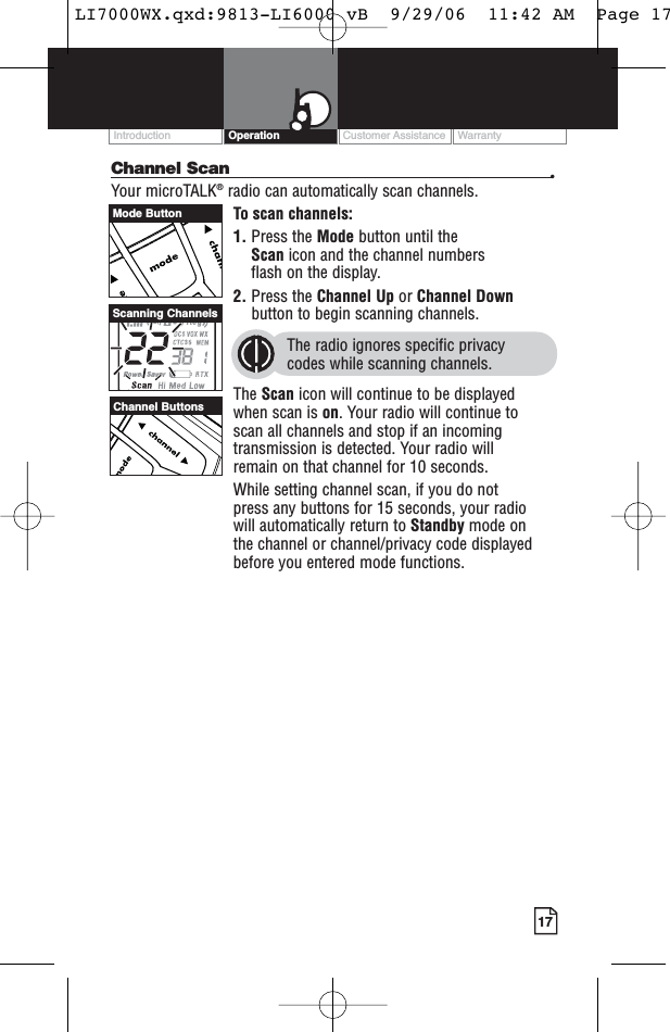 Customer Assistance WarrantyIntroduction17OperationChannel Scan •Your microTALK®radio can automatically scan channels.To scan channels:1. Press the Mode button until the Scan icon and the channel numbers flash on the display.2. Press the Channel Up or Channel Downbutton to begin scanning channels.The radio ignores specific privacy codes while scanning channels.The Scan icon will continue to be displayed when scan is on. Your radio will continue to scan all channels and stop if an incomingtransmission is detected. Your radio will remain on that channel for 10 seconds. While setting channel scan, if you do not press any buttons for 15 seconds, your radio will automatically return to Standby mode on the channel or channel/privacy code displayedbefore you entered mode functions.Channel ButtonsScanning ChannelsMode ButtonLI7000WX.qxd:9813-LI6000 vB  9/29/06  11:42 AM  Page 17