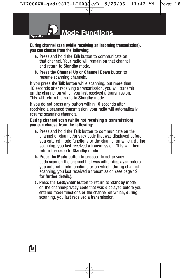 18Mode FunctionsOperationDuring channel scan (while receiving an incoming transmission), you can choose from the following:a. Press and hold the Talk button to communicate on that channel. Your radio will remain on that channel and return to Standby mode.b. Press the Channel Up or Channel Down button to resume scanning channels.If you press the Talk button while scanning, but more than 10 seconds after receiving a transmission, you will transmit on the channel on which you last received a transmission. This will return the radio to Standby mode.If you do not press any button within 10 seconds after receiving a scanned transmission, your radio will automaticallyresume scanning channels. During channel scan (while not receiving a transmission), you can choose from the following:a. Press and hold the Talk button to communicate on thechannel or channel/privacy code that was displayed beforeyou entered mode functions or the channel on which, duringscanning, you last received a transmission. This will thenreturn the radio to Standby mode.b. Press the Mode button to proceed to set privacy code scan on the channel that was either displayed before you entered mode functions or on which, during channelscanning, you last received a transmission (see page 19 for further details).c. Press the Lock/Enter button to return to Standby modeon the channel/privacy code that was displayed before youentered mode functions or the channel on which, duringscanning, you last received a transmission.LI7000WX.qxd:9813-LI6000 vB  9/29/06  11:42 AM  Page 18