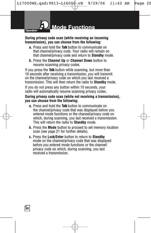 20Operation Mode FunctionsDuring privacy code scan (while receiving an incomingtransmission), you can choose from the following:a. Press and hold the Talk button to communicate on that channel/privacy code. Your radio will remain on that channel/privacy code and return to Standby mode.b. Press the Channel Up or Channel Down button to resume scanning privacy codes.If you press the Talk button while scanning, but more than 10 seconds after receiving a transmission, you will transmit on the channel/privacy code on which you last received atransmission. This will then return the radio to Standby mode.If you do not press any button within 10 seconds, your radio will automatically resume scanning privacy codes. During privacy code scan (while not receiving a transmission), you can choose from the following:a. Press and hold the Talk button to communicate on the channel/privacy code that was displayed before youentered mode functions or the channel/privacy code on which, during scanning, you last received a transmission. This will return the radio to Standby mode.b. Press the Mode button to proceed to set memory locationscan (see page 21 for further details).c. Press the Lock/Enter button to return to Standby mode on the channel/privacy code that was displayed before you entered mode functions or the channel/privacy code on which, during scanning, you last received a transmission.LI7000WX.qxd:9813-LI6000 vB  9/29/06  11:42 AM  Page 20