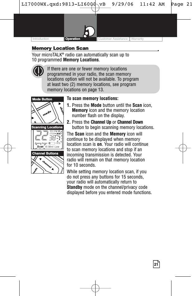 Customer Assistance WarrantyIntroduction21OperationMemory Location Scan •Your microTALK®radio can automatically scan up to 10 programmed Memory Locations.If there are one or fewer memory locations programmed in your radio, the scan memory locations option will not be available. To program at least two (2) memory locations, see program memory locations on page 13.To scan memory locations:1. Press the Mode button until the Scan icon,Memory icon and the memory locationnumber flash on the display.2. Press the Channel Up or Channel Downbutton to begin scanning memory locations.The Scan icon and the Memory icon willcontinue to be displayed when memory location scan is on. Your radio will continue to scan memory locations and stop if anincoming transmission is detected. Your radio will remain on that memory location for 10 seconds.While setting memory location scan, if you do not press any buttons for 15 seconds, your radio will automatically return to Standby mode on the channel/privacy codedisplayed before you entered mode functions.Channel ButtonsScanning LocationsMode ButtonLI7000WX.qxd:9813-LI6000 vB  9/29/06  11:42 AM  Page 21