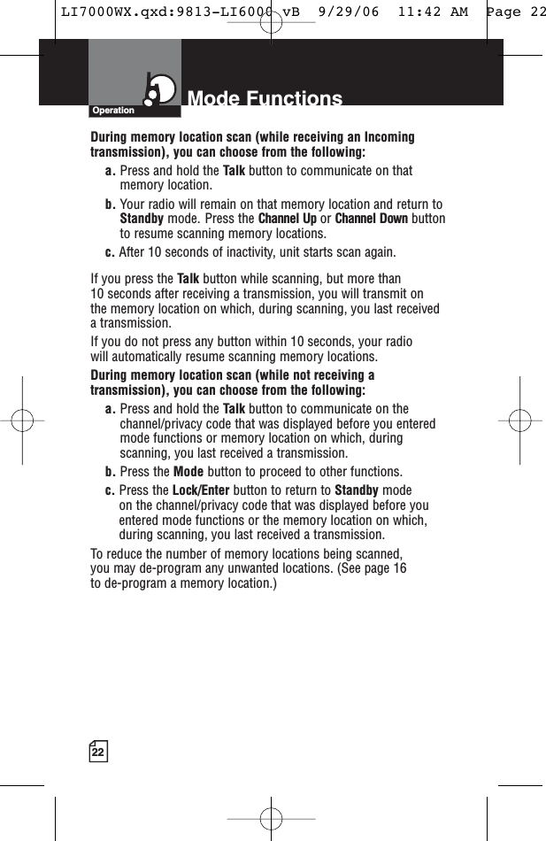 Mode Functions22OperationDuring memory location scan (while receiving an Incomingtransmission), you can choose from the following:a. Press and hold the Talk button to communicate on thatmemory location.     b. Your radio will remain on that memory location and return toStandby mode. Press the Channel Up or Channel Down buttonto resume scanning memory locations.c. After 10 seconds of inactivity, unit starts scan again.If you press the Talk button while scanning, but more than 10 seconds after receiving a transmission, you will transmit on the memory location on which, during scanning, you last received a transmission. If you do not press any button within 10 seconds, your radio will automatically resume scanning memory locations. During memory location scan (while not receiving atransmission), you can choose from the following:a. Press and hold the Talk button to communicate on thechannel/privacy code that was displayed before you enteredmode functions or memory location on which, duringscanning, you last received a transmission. b. Press the Mode button to proceed to other functions.c. Press the Lock/Enter button to return to Standby modeon the channel/privacy code that was displayed before youentered mode functions or the memory location on which,during scanning, you last received a transmission.To reduce the number of memory locations being scanned, you may de-program any unwanted locations. (See page 16 to de-program a memory location.)LI7000WX.qxd:9813-LI6000 vB  9/29/06  11:42 AM  Page 22