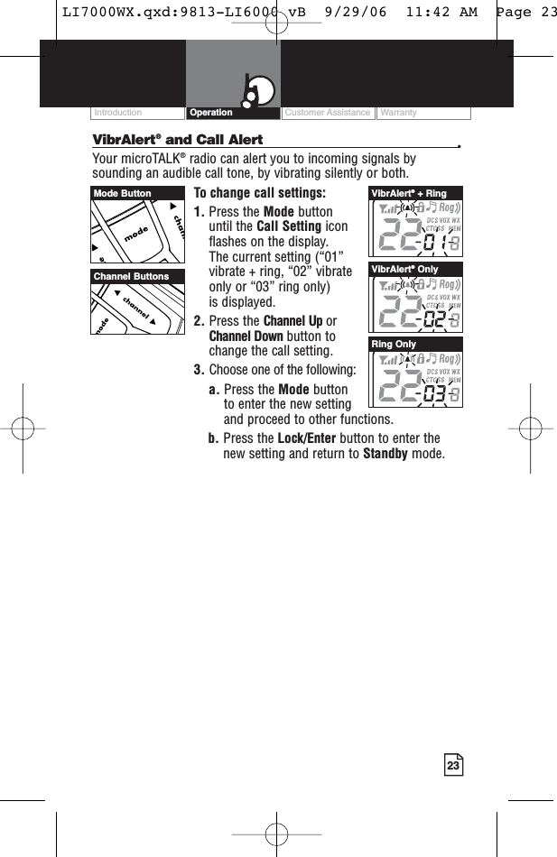 23VibrAlert®and Call Alert •Your microTALK®radio can alert you to incoming signals bysounding an audible call tone, by vibrating silently or both. To change call settings:1. Press the Mode button until the Call Setting icon flashes on the display. The current setting (“01” vibrate + ring, “02” vibrate only or “03” ring only) is displayed.2. Press the Channel Up or Channel Down button to change the call setting.3. Choose one of the following:a. Press the Mode button to enter the new setting and proceed to other functions.b. Press the Lock/Enter button to enter thenew setting and return to Standby mode.Customer Assistance WarrantyIntroduction OperationChannel ButtonsVibrAlert®+ RingVibrAlert®OnlyRing OnlyMode ButtonLI7000WX.qxd:9813-LI6000 vB  9/29/06  11:42 AM  Page 23