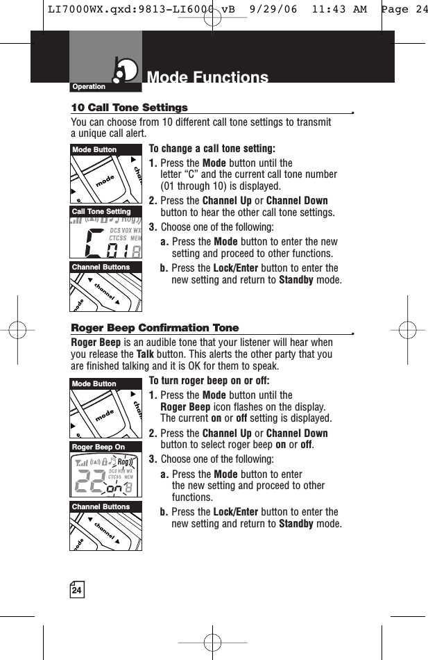 24Mode FunctionsOperation10 Call Tone Settings •You can choose from 10 different call tone settings to transmit a unique call alert. To change a call tone setting:1. Press the Mode button until the letter “C” and the current call tone number (01 through 10) is displayed.2. Press the Channel Up or Channel Downbutton to hear the other call tone settings.3. Choose one of the following:a. Press the Mode button to enter the newsetting and proceed to other functions.b. Press the Lock/Enter button to enter thenew setting and return to Standby mode.Roger Beep Confirmation Tone •Roger Beep is an audible tone that your listener will hear when you release the Talk button. This alerts the other party that you are finished talking and it is OK for them to speak.To turn roger beep on or off:1. Press the Mode button until the Roger Beep icon flashes on the display. The current on or off setting is displayed.2. Press the Channel Up or Channel Downbutton to select roger beep on or off.3. Choose one of the following:a. Press the Mode button to enter the new setting and proceed to otherfunctions.b. Press the Lock/Enter button to enter thenew setting and return to Standby mode.Channel ButtonsChannel ButtonsCall Tone SettingRoger Beep OnMode ButtonMode ButtonLI7000WX.qxd:9813-LI6000 vB  9/29/06  11:43 AM  Page 24