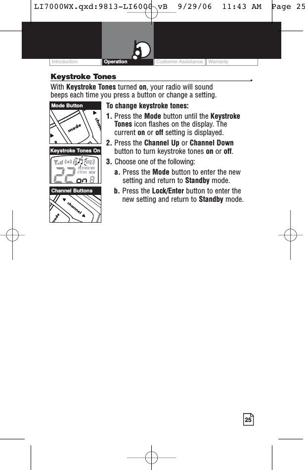 25Keystroke Tones •With Keystroke Tones turned on, your radio will sound beeps each time you press a button or change a setting.To change keystroke tones:1. Press the Mode button until the KeystrokeTones icon flashes on the display. Thecurrent on or off setting is displayed.2. Press the Channel Up or Channel Downbutton to turn keystroke tones on or off.3. Choose one of the following:a. Press the Mode button to enter the newsetting and return to Standby mode.b. Press the Lock/Enter button to enter thenew setting and return to Standby mode.Customer Assistance WarrantyIntroduction OperationChannel ButtonsKeystroke Tones OnMode ButtonLI7000WX.qxd:9813-LI6000 vB  9/29/06  11:43 AM  Page 25