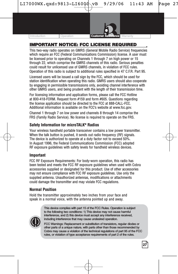 Operation WarrantyIntroduction27Customer AssistanceIMPORTANT NOTICE: FCC LICENSE REQUIRED •This two-way radio operates on GMRS (General Mobile Radio Service) frequencieswhich require an FCC (Federal Communications Commission) license. A user mustbe licensed prior to operating on Channels 1 through 7 on high power or 15through 22, which comprise the GMRS channels of this radio. Serious penaltiescould result for unlicensed use of GMRS channels, in violation of FCC rules.Operation of this radio is subject to additional rules specified in 47 C.F.R. Part 95. Licensed users will be issued a call sign by the FCC, which should be used forstation identification when operating this radio. GMRS users should also cooperateby engaging in permissible transmissions only, avoiding channel interference withother GMRS users, and being prudent with the length of their transmission time. For licensing information and application forms, please call the FCC Hotline at 800-418-FORM. Request form #159 and form #605. Questions regarding the license application should be directed to the FCC at 888-CALL-FCC. Additional information is available on the FCC’s website at www.fcc.gov.Channel 1 through 7 on low power and channels 8 through 14 comprise the FRS (Family Radio Service). No license is required to operate on the FRS.Safety Information for microTALK®RadiosYour wireless handheld portable transceiver contains a low power transmitter.When the talk button is pushed, it sends out radio frequency (RF) signals. The device is authorized to operate at a duty factor not to exceed 50%. In August 1996, the Federal Communications Commission (FCC) adopted RF exposure guidelines with safety levels for handheld wireless devices. ImportantFCC RF Exposure Requirements: For body-worn operation, this radio has been tested and meets the FCC RF exposure guidelines when used with Cobraaccessories supplied or designated for this product. Use of other accessories may not ensure compliance with FCC RF exposure guidelines. Use only thesupplied antenna. Unauthorized antennas, modifications or attachments could damage the transmitter and may violate FCC regulations. Normal PositionHold the transmitter approximately two inches from your face and speak in a normal voice, with the antenna pointed up and away.This device complies with part 15 of the FCC Rules. Operation is subject to the following two conditions: 1) This device may not cause harmfulinterference, and 2) this device must accept any interference received,including interference that may cause undesired operation.FCC Warnings: Replacement or substitution of transistors, regular diodes orother parts of a unique nature, with parts other than those recommended byCobra may cause a violation of the technical regulations of part 95 of the FCCrules, or violation of type acceptance requirements of part 2 of the rules.LI7000WX.qxd:9813-LI6000 vB  9/29/06  11:43 AM  Page 27