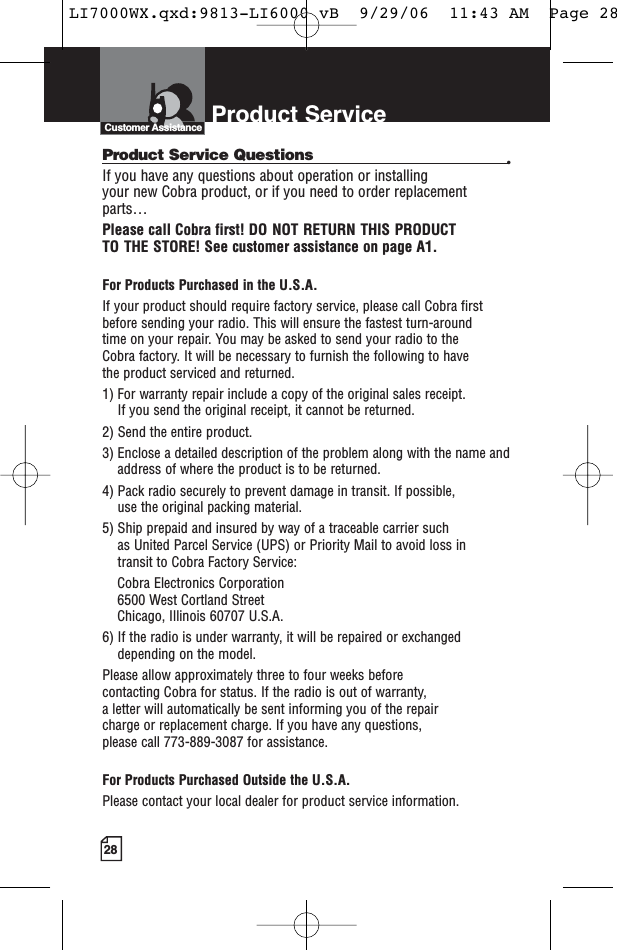 28Product Service Questions •If you have any questions about operation or installing your new Cobra product, or if you need to order replacementparts… Please call Cobra first! DO NOT RETURN THIS PRODUCT TO THE STORE! See customer assistance on page A1.For Products Purchased in the U.S.A.If your product should require factory service, please call Cobra first before sending your radio. This will ensure the fastest turn-around time on your repair. You may be asked to send your radio to the Cobra factory. It will be necessary to furnish the following to have the product serviced and returned.1) For warranty repair include a copy of the original sales receipt. If you send the original receipt, it cannot be returned. 2) Send the entire product. 3) Enclose a detailed description of the problem along with the name andaddress of where the product is to be returned. 4) Pack radio securely to prevent damage in transit. If possible, use the original packing material. 5) Ship prepaid and insured by way of a traceable carrier such as United Parcel Service (UPS) or Priority Mail to avoid loss in transit to Cobra Factory Service: Cobra Electronics Corporation 6500 West Cortland StreetChicago, Illinois 60707 U.S.A. 6) If the radio is under warranty, it will be repaired or exchangeddepending on the model. Please allow approximately three to four weeks before contacting Cobra for status. If the radio is out of warranty, a letter will automatically be sent informing you of the repair charge or replacement charge. If you have any questions, please call 773-889-3087 for assistance.For Products Purchased Outside the U.S.A.Please contact your local dealer for product service information.Product ServiceCustomer AssistanceLI7000WX.qxd:9813-LI6000 vB  9/29/06  11:43 AM  Page 28