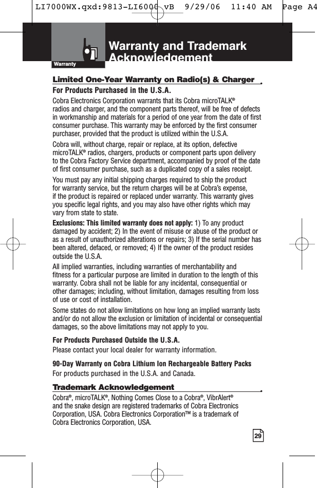 29Limited One-Year Warranty on Radio(s) &amp; Charger •For Products Purchased in the U.S.A.Cobra Electronics Corporation warrants that its Cobra microTALK®radios and charger, and the component parts thereof, will be free of defectsin workmanship and materials for a period of one year from the date of firstconsumer purchase. This warranty may be enforced by the first consumerpurchaser, provided that the product is utilized within the U.S.A. Cobra will, without charge, repair or replace, at its option, defectivemicroTALK®radios, chargers, products or component parts upon deliveryto the Cobra Factory Service department, accompanied by proof of the dateof first consumer purchase, such as a duplicated copy of a sales receipt. You must pay any initial shipping charges required to ship the product for warranty service, but the return charges will be at Cobra’s expense, if the product is repaired or replaced under warranty. This warranty givesyou specific legal rights, and you may also have other rights which mayvary from state to state.Exclusions: This limited warranty does not apply: 1) To any productdamaged by accident; 2) In the event of misuse or abuse of the product oras a result of unauthorized alterations or repairs; 3) If the serial number hasbeen altered, defaced, or removed; 4) If the owner of the product residesoutside the U.S.A.All implied warranties, including warranties of merchantability and fitness for a particular purpose are limited in duration to the length of thiswarranty. Cobra shall not be liable for any incidental, consequential orother damages; including, without limitation, damages resulting from lossof use or cost of installation. Some states do not allow limitations on how long an implied warranty lastsand/or do not allow the exclusion or limitation of incidental or consequentialdamages, so the above limitations may not apply to you.For Products Purchased Outside the U.S.A.Please contact your local dealer for warranty information.90-Day Warranty on Cobra Lithium Ion Rechargeable Battery Packs For products purchased in the U.S.A. and Canada.Trademark Acknowledgement •Cobra®, microTALK®, Nothing Comes Close to a Cobra®, VibrAlert®and the snake design are registered trademarks of Cobra ElectronicsCorporation, USA. Cobra Electronics Corporation™ is a trademark of Cobra Electronics Corporation, USA.Warranty and TrademarkAcknowledgementWarrantyLI7000WX.qxd:9813-LI6000 vB  9/29/06  11:40 AM  Page A4
