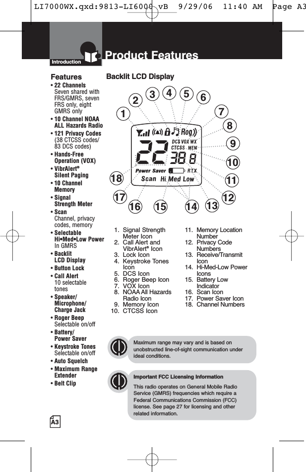 A3Product FeaturesIntroductionBacklit LCD DisplayImportant FCC Licensing InformationThis radio operates on General Mobile RadioService (GMRS) frequencies which require aFederal Communications Commission (FCC)license. See page 27 for licensing and other related information.Maximum range may vary and is based onunobstructed line-of-sight communication underideal conditions.Features• 22 ChannelsSeven shared withFRS/GMRS, seven FRS only, eight GMRS only• 10 Channel NOAA ALL Hazards Radio•121 Privacy Codes(38 CTCSS codes/83 DCS codes)• Hands-Free Operation (VOX)• VibrAlert®Silent Paging• 10 Channel Memory• Signal Strength Meter• ScanChannel, privacy codes, memory• Selectable Hi•Med•Low Power In GMRS• Backlit LCD Display• Button Lock• Call Alert 10 selectable tones• Speaker/Microphone/Charge Jack• Roger BeepSelectable on/off• Battery/Power Saver• Keystroke TonesSelectable on/off• Auto Squelch• Maximum RangeExtender•Belt Clip1234691013151618 11141. Signal StrengthMeter Icon2. Call Alert andVibrAlert®Icon3. Lock Icon4. Keystroke TonesIcon5. DCS Icon6. Roger Beep Icon7. VOX Icon8. NOAA All HazardsRadio Icon9. Memory Icon10. CTCSS Icon11. Memory LocationNumber12. Privacy CodeNumbers13. Receive/TransmitIcon14. Hi-Med-Low PowerIcons15. Battery LowIndicator16. Scan Icon17. Power Saver Icon18. Channel Numbers5812177LI7000WX.qxd:9813-LI6000 vB  9/29/06  11:40 AM  Page A3